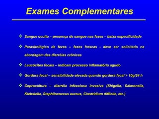 Exames Complementares
 Sangue oculto – presença de sangue nas fezes – baixa especificidade
 Parasitológico de fezes – fezes frescas - deve ser solicitado na
abordagem das diarréias crônicas
 Leucócitos fecais – indicam processo inflamatório agudo
 Gordura fecal – sensibilidade elevada quando gordura fecal > 10g/24 h
 Coprocultura – diarréia infecciosa invasiva (Shigella, Salmonella,
Klebsiella, Staphilococcus aureus, Clostridium difficile, etc.)
 