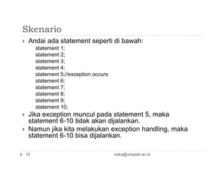 Skenario
 Andai ada statement seperti di bawah:
statement 1;
statement 2;
statement 3;
statement 4;
statement 5;//exception occurs
statement 6;
statement 7;statement 7;
statement 8;
statement 9;
statement 10;
 Jika exception muncul pada statement 5, maka
statement 6-10 tidak akan dijalankan.
 Namun jika kita melakukan exception handling, maka
statement 6-10 bisa dijalankan.
viska@unsyiah.ac.id12
 