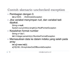 Contoh skenario unchecked exception
 Pembagian dengan 0.
int a=50/0; //ArithmeticException
 Jika variabel menyimpan null, dan variabel tadi
dipakai.
String s=null;
System.out.println(s.length());//NullPointerException
 Kesalahan format number
String s="abc";
int i=Integer.parseInt(s);//NumberFormatException
 Memasukkan data ke dalam indeks yang salah pada
array
int a[]=new int[5];
a[10]=50; //ArrayIndexOutOfBoundsException
viska@unsyiah.ac.id15
 