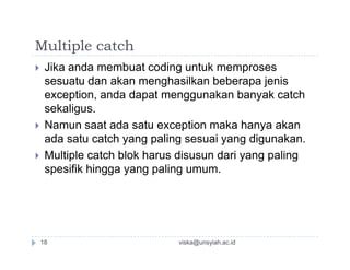 Multiple catch
 Jika anda membuat coding untuk memproses
sesuatu dan akan menghasilkan beberapa jenis
exception, anda dapat menggunakan banyak catch
sekaligus.
 Namun saat ada satu exception maka hanya akan
ada satu catch yang paling sesuai yang digunakan.ada satu catch yang paling sesuai yang digunakan.
 Multiple catch blok harus disusun dari yang paling
spesifik hingga yang paling umum.
viska@unsyiah.ac.id18
 