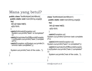 Mana yang betul?
public class TestMultipleCatchBlock{
public static void main(String args[]){
try{
int a[]=new int[5];
a[5]=30/0;
}
catch(ArithmeticException e){
System.out.println("task1 is completed"
);}
class TestMultipleCatchBlock1{
public static void main(String args[]){
try{
int a[]=new int[5];
a[5]=30/0;
}
catch(Exception e){);}
catch(ArrayIndexOutOfBoundsExceptio
n e){System.out.println("task 2 complet
ed");}
catch(Exception e){System.out.println("c
ommon task completed");}
System.out.println("rest of the code...");
}
}
System.out.println("common task complete
d");}
catch(ArithmeticException e){
System.out.println("task1 is completed");}
catch(ArrayIndexOutOfBoundsExceptio
n e){System.out.println("task 2 completed"
);}
System.out.println("rest of the code...");
}
}
viska@unsyiah.ac.id19
 