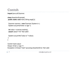 Contoh
import java.util.Scanner;
class AssertionExample{
public static void main( String args[] ){
Scanner scanner = new Scanner( System.in );
System.out.print("Enter ur age ");
int value = scanner.nextInt();int value = scanner.nextInt();
assert value>=18:" Not valid";
System.out.println("value is "+value);
}
}
Contoh hasil output:
Output: Enter ur age 11
Exception in thread "main" java.lang.AssertionError: Not valid
viska@unsyiah.ac.id7
 