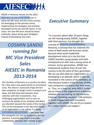 AIESEC in Romania should see the 2013-
2014 term as one of ACTION, one in
which the MC team and the entire country
are leveraging on the previous terms,
                                                 Executive Summary
implementing the strategies and activities
developed by the last two MC teams. In my
vision, this new MC term should be about
continuity, about acting upon strategies,
                                                “In a country where after 23 years things
instead of developing new ones.
                                                are still moving slowly, AIESEC, together
                                                with their partners, has brought the
    COSMIN SANDU                                concept of YOUTH LEADERSHIP in
                                                Romania, a concept that has widened the
      running for                               views of both youth and business sector,
                                                because what youth leadership

   MC Vice President                            development refers to is the fact that
                                                AIESEC provides young people with both
                                                entrepreneurial skills and a strong sense of
         Sales                                  mission. Across generations, AIESEC has
                                                empowered students from all over the
   AIESEC in Romania                            country to be the voice of their generation.
                                                We can say that what our organization is
       2013-2014                                developing is an attitude which is later on
                                                translated in the careers of its members, as
The situation of Romania as a country has been, they become leaders of the society, of their
for a few years now, governed by an economical own companies and teams that they work
crisis. This doesn’t necessarily imply the fact in. Thus, on a long run, why AIESEC invites
that companies no longer invest in projects and you to invest in the organization is because
ideas, but that they have become more
                                                whether you are looking for HR solutions,
selective with their investments, thus
                                                Employer Branding solutions, CSR solutions
challenging organizations such as ours to
increase the quality of our products and direct or Youth Engagement and Innovation,
our attention towards the needs of the market. together with AIESEC, the act of co-creation
This can be transposed in the idea that AIESEC  for a better society can happen.“
as an organization is not selling, it is doing
EXTERNAL RELATIONS, in the sense that
the companies are not our customers, but our
partners. A partnership means a win-win
collaboration that puts both entities in gain.
 