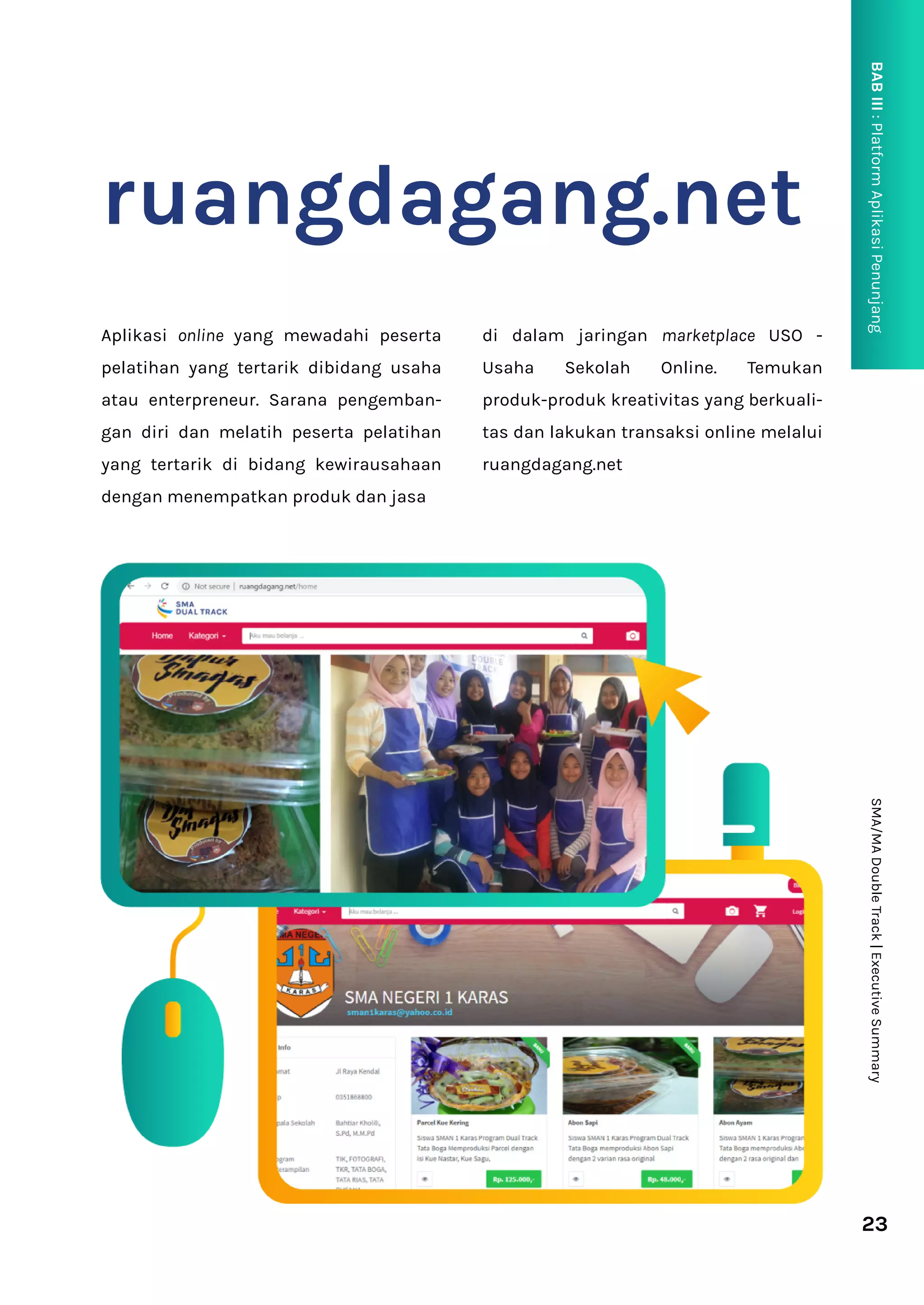 23
SMA/MA
Double
Track
|
Executive
Summary
BAB
III
:
Platform
Aplikasi
Penunjang
P
ruangdagang.net
Aplikasi online yang mewadahi peserta
pelatihan yang tertarik dibidang usaha
atau enterpreneur. Sarana pengemban-
gan diri dan melatih peserta pelatihan
yang tertarik di bidang kewirausahaan
dengan menempatkan produk dan jasa
di dalam jaringan marketplace USO -
Usaha Sekolah Online. Temukan
produk-produk kreativitas yang berkuali-
tas dan lakukan transaksi online melalui
ruangdagang.net
 