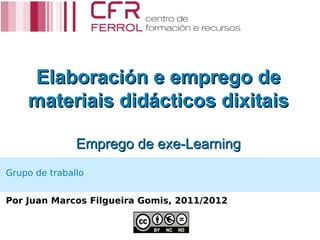 Elaboración e emprego de
    materiais didácticos dixitais

               Emprego de exe-Learning
Grupo de traballo


Por Juan Marcos Filgueira Gomis, 2011/2012
 