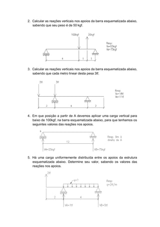 2. Calcular as reações verticais nos apoios da barra esquematizada abaixo,
   sabendo que seu peso é de 50 kgf.




3. Calcular as reações verticais nos apoios da barra esquematizada abaixo,
   sabendo que cada metro linear desta pesa 3tf.




4. Em que posição a partir de A devemos aplicar uma carga vertical para
   baixo de 100kgf, na barra esquematizada abaixo, para que tenhamos os
   seguintes valores das reações nos apoios.




5. Há uma carga uniformemente distribuída entre os apoios da estrutura
   esquematizada abaixo. Determine seu valor, sabendo os valores das
   reações nos apoios.
 