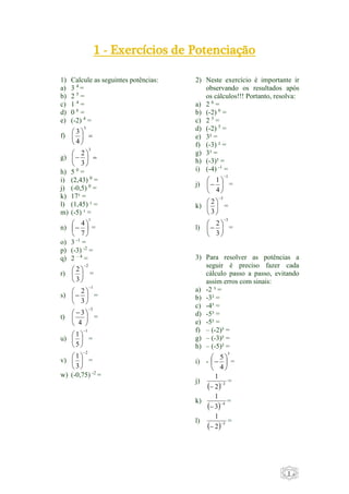 - 1 - 
1 - Exercícios de Potenciação 
1) Calcule as seguintes potências: 
a) 3 4 = 
b) 2 5 = 
c) 1 4 = 
d) 0 6 = 
e) (-2) 4 = 
 
 
3 
f)   
 
 
 
3 
4 
 
 
 
2 
g)   
 
 
 
3 
3 
h) 5 0 = 
i) (2,43) 0 = 
j) (-0,5) 0 = 
k) 17¹ = 
l) (1,45) ¹ = 
m) (-5) ¹ = 
n) 
1 
4 
 
 = 
7 
 
 
 
 
 
o) 3 -1 = 
p) (-3) -2 = 
q) 2 – 4 = 
r) 
2 
2 
3 
 
 
 
 
 
 
 
= 
s) 
1 
2 
 
 = 
3 
 
 
 
 
t) 
3 
3 
  
4 
 
 
 
 
 
 
= 
u) 
1 
1 
5 
 
 
 
 
 
 
 
= 
v) 
2 
1 
3 
 
 
 
 
 
 
 
= 
w) (-0,75) -2 = 
2) Neste exercício é importante ir 
observando os resultados após 
os cálculos!!! Portanto, resolva: 
a) 2 6 = 
b) (-2) 6 = 
c) 2 5 = 
d) (-2) 5 = 
e) 3² = 
f) (-3) ² = 
g) 3³ = 
h) (-3)³ = 
i) (-4) -1 = 
j) 
1 
1 
 
 = 
4 
 
 
 
 
 
 
k) 
3 
2 
3 
 
 
 
 
 
 
 
= 
l) 
3 
2 
 
 = 
3 
 
 
 
 
 
 
3) Para resolver as potências a 
seguir é preciso fazer cada 
cálculo passo a passo, evitando 
assim erros com sinais: 
a) -2 ³ = 
b) -3² = 
c) -4³ = 
d) -5³ = 
e) -5² = 
f) – (-2)³ = 
g) – (-3)² = 
h) – (-5)² = 
i) - 
3 
5 
 
 = 
4 
 
 
 
 
 
j) 
1 
  
2 
  3 = 
k) 
1 
  
3 
  4 = 
l) 
1 
  
2 
  5 = 
 