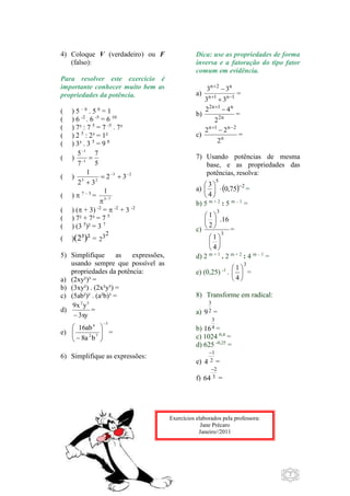 2 
4) Coloque V (verdadeiro) ou F 
(falso): 
Para resolver este exercício é 
importante conhecer muito bem as 
propriedades da potência. 
( ) 5 – 6 . 5 6 = 1 
( ) 6 -2 . 6 -5 = 6 10 
( ) 7³ : 7 5 = 7 -5 . 7³ 
( ) 2 5 : 2³ = 1² 
( ) 3³ . 3 5 = 9 8 
( ) 
7 
5 
5 
7 
1 
 
 
1 
 
1     
 
( ) 3 2 
3 2 
2 3 
2 3 
( )  7 – 3 = 
1 
  
3 7 
( ) ( + 3) -2 =  -2 + 3 -2 
( ) 7² + 7³ = 7 5 
( ) (3 5)² = 3 7 
( )(2³)² 32 = 
2 
5) Simplifique as expressões, 
usando sempre que possível as 
propriedades da potência: 
a) (2xy²)³ = 
b) (3xy²) . (2x²y³) = 
c) (5ab²)² . (a²b)³ = 
d) 
9x 2 y3 
 
3xy 
= 
e) 
3 
4 
 
 
16ab 
2 7 
8a b 
 
 
  
 
  
 
= 
6) Simplifique as expressões: 
Dica: use as propriedades de forma 
inversa e a fatoração do tipo fator 
comum em evidência. 
a) 
n 
 
2 n 3 
 
3 n 
 
1 n  1 3 
 
3 = 
b) 
4 2   
n 1 n2 
n2 
2 
= 
c) 
2 2    
n 1 n 2 
n 
2 
= 
7) Usando potências de mesma 
base, e as propriedades das 
potências, resolva: 
5 
3    
 
 
a)  0 
, 75 2 
4 
 
 
 
= 
b) 5 m + 2 : 5 m – 1 = 
c) 
3 
3 
 
1 
4 
.16 
1 
2 
 
 
 
 
 
 
 
 
 
 
 
= 
d) 2 m + 1 . 2 m + 2 : 4 m – 1 = 
e) (0,25) -1 . 
3 
1 
4 
 
 
 
 
 
 
= 
8) Transforme em radical: 
3 
9 = 
a) 2 
3 
b) 4 
16 = 
c) 1024 0,4 = 
d) 625 -0,25 = 
1 
e) 2 
4 
 
= 
2 
f) 3 
64 
 
= 
Exercícios elaborados pela professora: 
Jane Précaro 
Janeiro//2011 
