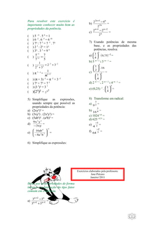- 1 - 
Para resolver este exercício é 
importante conhecer muito bem as 
propriedades da potência. 
( ) 5 – 6 . 5 6 = 1 
( ) 6 -2 . 6 -5 = 6 10 
( ) 7³ : 7 5 = 7 -5 . 7³ 
( ) 2 5 : 2³ = 1² 
( ) 3³ . 3 5 = 9 8 
( ) 
7 
5 
5 
7 
- 
1 
= - 
1 
1 = - + - 
+ 
( ) 3 2 
3 2 2 3 
2 3 
1 
p - 
( ) p 7 – 3 = 3 7 
( ) (p + 3) -2 = p -2 + 3 -2 
( ) 7² + 7³ = 7 5 
( ) (3 5)² = 3 7 
( )(2³)² = 232 
5) Simplifique as expressões, 
usando sempre que possível as 
propriedades da potência: 
a) (2xy²)³ = 
b) (3xy²) . (2x²y³) = 
c) (5ab²)² . (a²b)³ = 
d) 9x2y3 
= 
- 3xy 
e) 
16ab - 
3 
4 
2 7 
8a b 
ö 
÷ ÷ø 
æ 
- 
ç çè 
= 
6) Simplifique as expressões: 
Dica: use as propriedades de forma 
inversa e a fatoração do tipo fator 
comum em evidência. 
+ 
+ 
n 2 n 
3 3 
- = 
3 3 
+ - 
a) n 1 n 1 
2 + -4 
2n 1 n 
2 
b) 2n 
= 
2 n + 1 -2 n - 2 
= 
c) n 
2 
7) Usando potências de mesma 
base, e as propriedades das 
potências, resolva: 
5 
3 × - ÷ø 
a) æ ö ( 0,75 
) 2 
= 
4 
b) 5 m + 2 : 5 m – 1 çè 
= 
3 
1 
ö çè 
c) 3 
1 
ö 4 
çè 
.16 
2 
÷ø 
æ 
÷ø 
æ 
= 
d) 2 m + 1 . 2 m + 2 : 4 m – 1 = 
3 
e) (0,25) -1 . 
1 
ö çè 
æ = 
4 
÷ø 
8) Transforme em radical: 
a) 2 
3 
9 = 
b) 3 
4 
16 = 
c) 1024 0,4 = 
d) 625 -0,25 = 
e) 1 
2 
4 
- = 
2 
f) 3 
64 
- = 
Exercícios elaborados pela professora: 
Jane Précaro 
Janeiro//2011 
