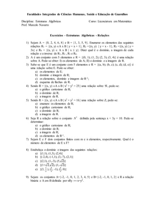 Faculdades Integradas de Ciências Humanas, Saúde e Educação de Guarulhos
Disciplina: Estruturas Algébricas Curso: Licenciatura em Matemática
Prof. Marcelo Navarro
Exercícios – Estruturas Algébricas - Relações
1) Sejam A = 0, 2, 4, 6, 8 e B = 1, 3, 5, 9. Enumerar os elementos das seguintes
relações R1 = (x, y) A x B  y = x + 1, R2 =(x, y)  y = x - 1, R3 =(x, y)  y =
3x e R4 = (x, y)  A x B  x  y. Dizer qual é o domínio, a imagem de cada
relação e a inversa de R1, R2 , R3 e R4.
2) A é um conjunto com 5 elementos e R = (0, 1); (1, 2); (2, 3); (3, 4) é uma relação
sobre A. Pede-se obter: I) os elementos de A; II) o domínio e a imagem de R.
3) Sabe-se que E é um conjunto com 5 elementos e R = (a, b); (b, c); (c, d); (d, e) é
uma relação sobre E. Pede-se obter:
a) os elementos de E;
b) domínio e imagem de R;
c) os elementos, domínio e imagem de R-1;
d) esquema de flechas de R.
4) Sendo R = (x, y) A x B  x2 + y2 = 25 uma relação sobre  , pede-se:
a) o gráfico cartesiano de R;
b) o domínio de R;
c) a imagem de R.
5) Sendo R = (x, y) A x B  x2 + y2 = 16 uma relação sobre Z, pede-se:
a) enumere os elementos de R;
b) o gráfico cartesiano de R;
c) o domínio de R;
d) a imagem de R.
6) Seja R a relação sobre o conjunto *
N definida pela sentença x + 3y = 10. Pede-se
determinar:
a) o gráfico cartesiano de R;
b) o domínio de R;
c) a imagem de R;
d) os elementos de R-1.
7) Sejam E e F dois conjuntos finitos com m e n elementos, respectivamente. Qual é o
número de elementos de E x F?
8) Estabeleça o domínio e imagem das seguintes relações:
a) {(1,1), (1,3), (2,4)}
b) {(-2,4), (-1,1), (3,-7), (2,1)}
c) {(2,1), (1,-3), (5,√2)}
d) {(1+√2,√2), (1,-√2)}
e) {(3,
1
2
), (
5
2
, -1), (
3
2
, 0)}
9) Sejam os conjuntos A={-2, -1, 0, 1, 2, 3, 4, 5} e B={-2, -1, 0, 1, 2} e R a relação
binária e A em B definida por xRy ↔ x=y2.
 