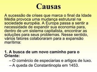 Causas
A sucessão de crises que marca o final da Idade
Média provoca uma mudança estrutural na
sociedade européia. A Europa passa a sentir a
necessidade de expandir sua economia para,
dentro de um sistema capitalista, encontrar as
soluções para seus problemas. Nesse sentido,
vários fatores colaboraram para a expansão
marítima:

1. A busca de um novo caminho para o
Oriente:
   – O comércio de especiarias e artigos de luxo.
   – A queda de Constantinopla em 1453.
 