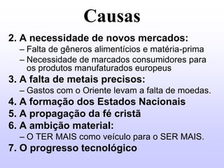 Causas
2. A necessidade de novos mercados:
  – Falta de gêneros alimentícios e matéria-prima
  – Necessidade de marcados consumidores para
    os produtos manufaturados europeus
3. A falta de metais precisos:
  – Gastos com o Oriente levam a falta de moedas.
4. A formação dos Estados Nacionais
5. A propagação da fé cristã
6. A ambição material:
  – O TER MAIS como veículo para o SER MAIS.
7. O progresso tecnológico
 