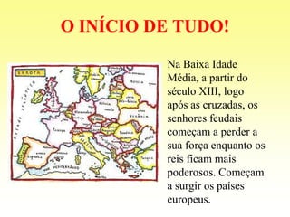 O INÍCIO DE TUDO!

          Na Baixa Idade
          Média, a partir do
          século XIII, logo
          após as cruzadas, os
          senhores feudais
          começam a perder a
          sua força enquanto os
          reis ficam mais
          poderosos. Começam
          a surgir os países
          europeus.
 