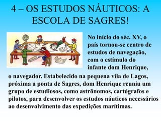 4 – OS ESTUDOS NÁUTICOS: A
      ESCOLA DE SAGRES!
                               No início do séc. XV, o
                               país tornou-se centro de
                               estudos de navegação,
                               com o estímulo do
                               infante dom Henrique,
o navegador. Estabelecido na pequena vila de Lagos,
próxima a ponta de Sagres, dom Henrique reuniu um
grupo de estudiosos, como astrônomos, cartógrafos e
pilotos, para desenvolver os estudos náuticos necessários
ao desenvolvimento das expedições marítimas.
 
