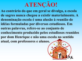 ATENÇÃO!
Ao contrário do que em geral se divulga, a escola
de sagres nunca chegou a existir materialmente. A
denominação escola é uma alusão à reunião de
idéias formuladas por diversos estudiosos. Em
outras palavras, refere-se ao conjunto de
conhecimento produzido pelos estudiosos reunidos
por dom Henrique e não uma escola no sentido
atual, com professores e alunos.
 