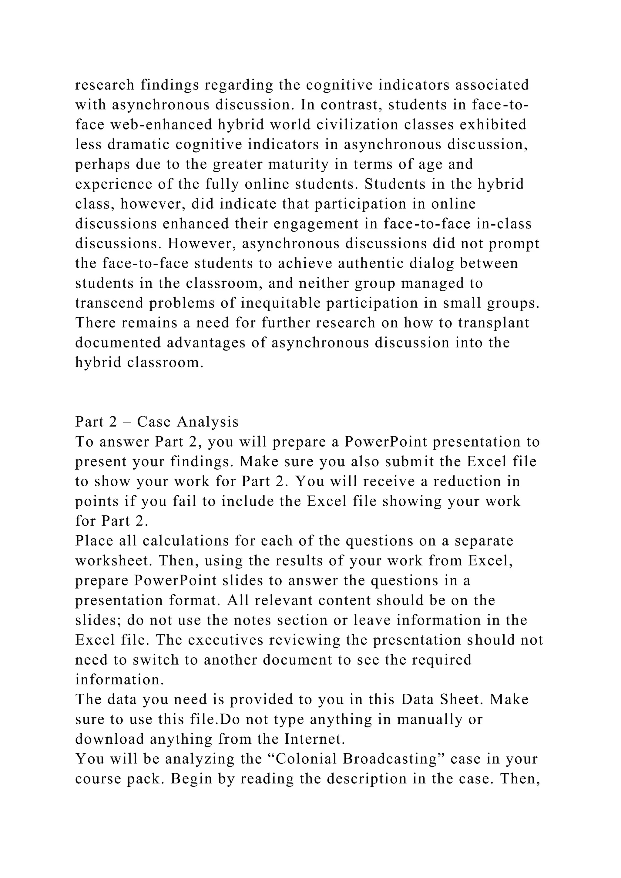 research findings regarding the cognitive indicators associated
with asynchronous discussion. In contrast, students in face-to-
face web-enhanced hybrid world civilization classes exhibited
less dramatic cognitive indicators in asynchronous discussion,
perhaps due to the greater maturity in terms of age and
experience of the fully online students. Students in the hybrid
class, however, did indicate that participation in online
discussions enhanced their engagement in face-to-face in-class
discussions. However, asynchronous discussions did not prompt
the face-to-face students to achieve authentic dialog between
students in the classroom, and neither group managed to
transcend problems of inequitable participation in small groups.
There remains a need for further research on how to transplant
documented advantages of asynchronous discussion into the
hybrid classroom.
Part 2 – Case Analysis
To answer Part 2, you will prepare a PowerPoint presentation to
present your findings. Make sure you also submit the Excel file
to show your work for Part 2. You will receive a reduction in
points if you fail to include the Excel file showing your work
for Part 2.
Place all calculations for each of the questions on a separate
worksheet. Then, using the results of your work from Excel,
prepare PowerPoint slides to answer the questions in a
presentation format. All relevant content should be on the
slides; do not use the notes section or leave information in the
Excel file. The executives reviewing the presentation should not
need to switch to another document to see the required
information.
The data you need is provided to you in this Data Sheet. Make
sure to use this file.Do not type anything in manually or
download anything from the Internet.
You will be analyzing the “Colonial Broadcasting” case in your
course pack. Begin by reading the description in the case. Then,
 