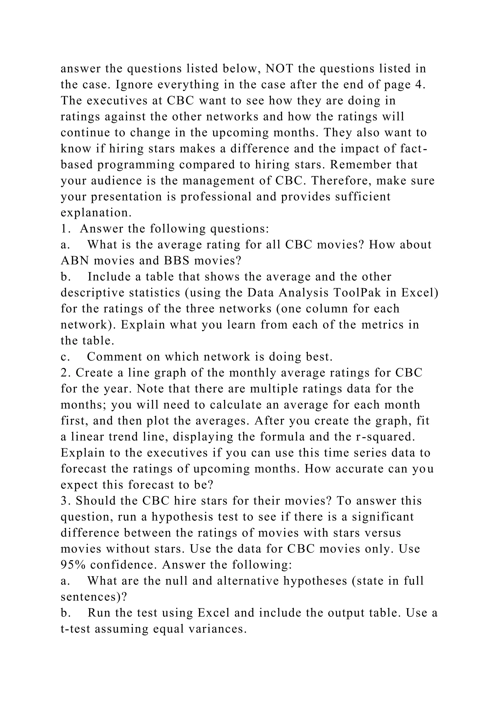 answer the questions listed below, NOT the questions listed in
the case. Ignore everything in the case after the end of page 4.
The executives at CBC want to see how they are doing in
ratings against the other networks and how the ratings will
continue to change in the upcoming months. They also want to
know if hiring stars makes a difference and the impact of fact-
based programming compared to hiring stars. Remember that
your audience is the management of CBC. Therefore, make sure
your presentation is professional and provides sufficient
explanation.
1. Answer the following questions:
a. What is the average rating for all CBC movies? How about
ABN movies and BBS movies?
b. Include a table that shows the average and the other
descriptive statistics (using the Data Analysis ToolPak in Excel)
for the ratings of the three networks (one column for each
network). Explain what you learn from each of the metrics in
the table.
c. Comment on which network is doing best.
2. Create a line graph of the monthly average ratings for CBC
for the year. Note that there are multiple ratings data for the
months; you will need to calculate an average for each month
first, and then plot the averages. After you create the graph, fit
a linear trend line, displaying the formula and the r-squared.
Explain to the executives if you can use this time series data to
forecast the ratings of upcoming months. How accurate can you
expect this forecast to be?
3. Should the CBC hire stars for their movies? To answer this
question, run a hypothesis test to see if there is a significant
difference between the ratings of movies with stars versus
movies without stars. Use the data for CBC movies only. Use
95% confidence. Answer the following:
a. What are the null and alternative hypotheses (state in full
sentences)?
b. Run the test using Excel and include the output table. Use a
t-test assuming equal variances.
 