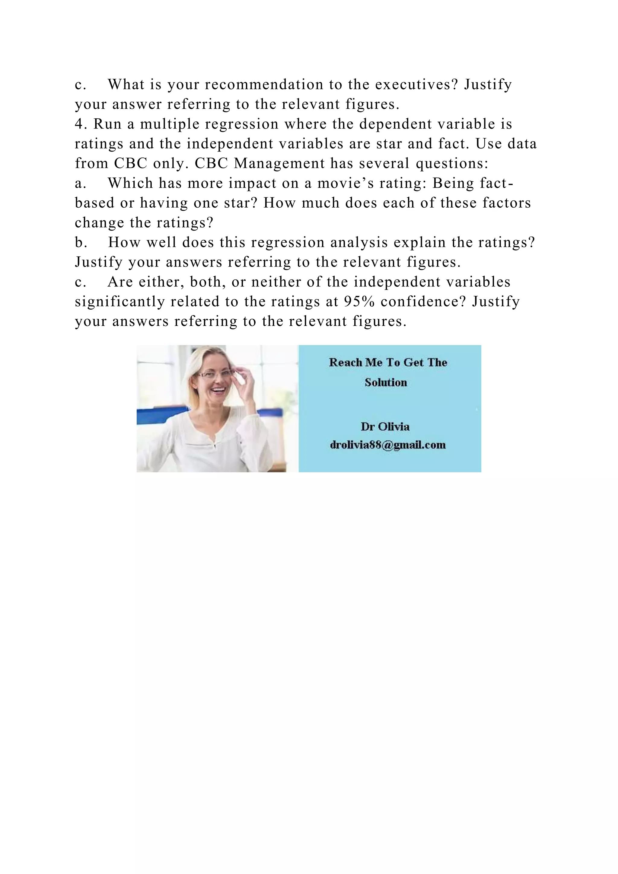 c. What is your recommendation to the executives? Justify
your answer referring to the relevant figures.
4. Run a multiple regression where the dependent variable is
ratings and the independent variables are star and fact. Use data
from CBC only. CBC Management has several questions:
a. Which has more impact on a movie’s rating: Being fact-
based or having one star? How much does each of these factors
change the ratings?
b. How well does this regression analysis explain the ratings?
Justify your answers referring to the relevant figures.
c. Are either, both, or neither of the independent variables
significantly related to the ratings at 95% confidence? Justify
your answers referring to the relevant figures.
 