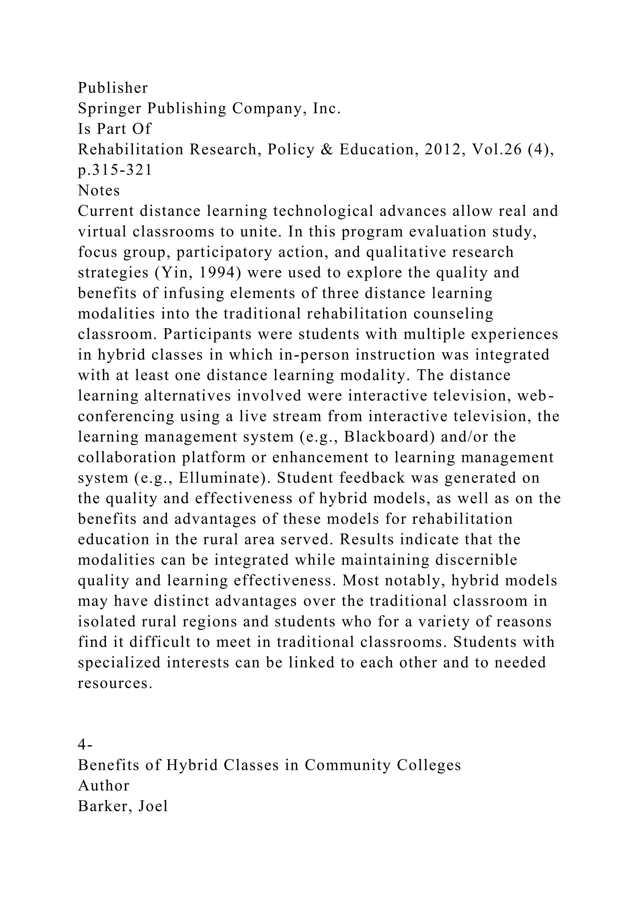 Publisher
Springer Publishing Company, Inc.
Is Part Of
Rehabilitation Research, Policy & Education, 2012, Vol.26 (4),
p.315-321
Notes
Current distance learning technological advances allow real and
virtual classrooms to unite. In this program evaluation study,
focus group, participatory action, and qualitative research
strategies (Yin, 1994) were used to explore the quality and
benefits of infusing elements of three distance learning
modalities into the traditional rehabilitation counseling
classroom. Participants were students with multiple experiences
in hybrid classes in which in-person instruction was integrated
with at least one distance learning modality. The distance
learning alternatives involved were interactive television, web-
conferencing using a live stream from interactive television, the
learning management system (e.g., Blackboard) and/or the
collaboration platform or enhancement to learning management
system (e.g., Elluminate). Student feedback was generated on
the quality and effectiveness of hybrid models, as well as on the
benefits and advantages of these models for rehabilitation
education in the rural area served. Results indicate that the
modalities can be integrated while maintaining discernible
quality and learning effectiveness. Most notably, hybrid models
may have distinct advantages over the traditional classroom in
isolated rural regions and students who for a variety of reasons
find it difficult to meet in traditional classrooms. Students with
specialized interests can be linked to each other and to needed
resources.
4-
Benefits of Hybrid Classes in Community Colleges
Author
Barker, Joel
 