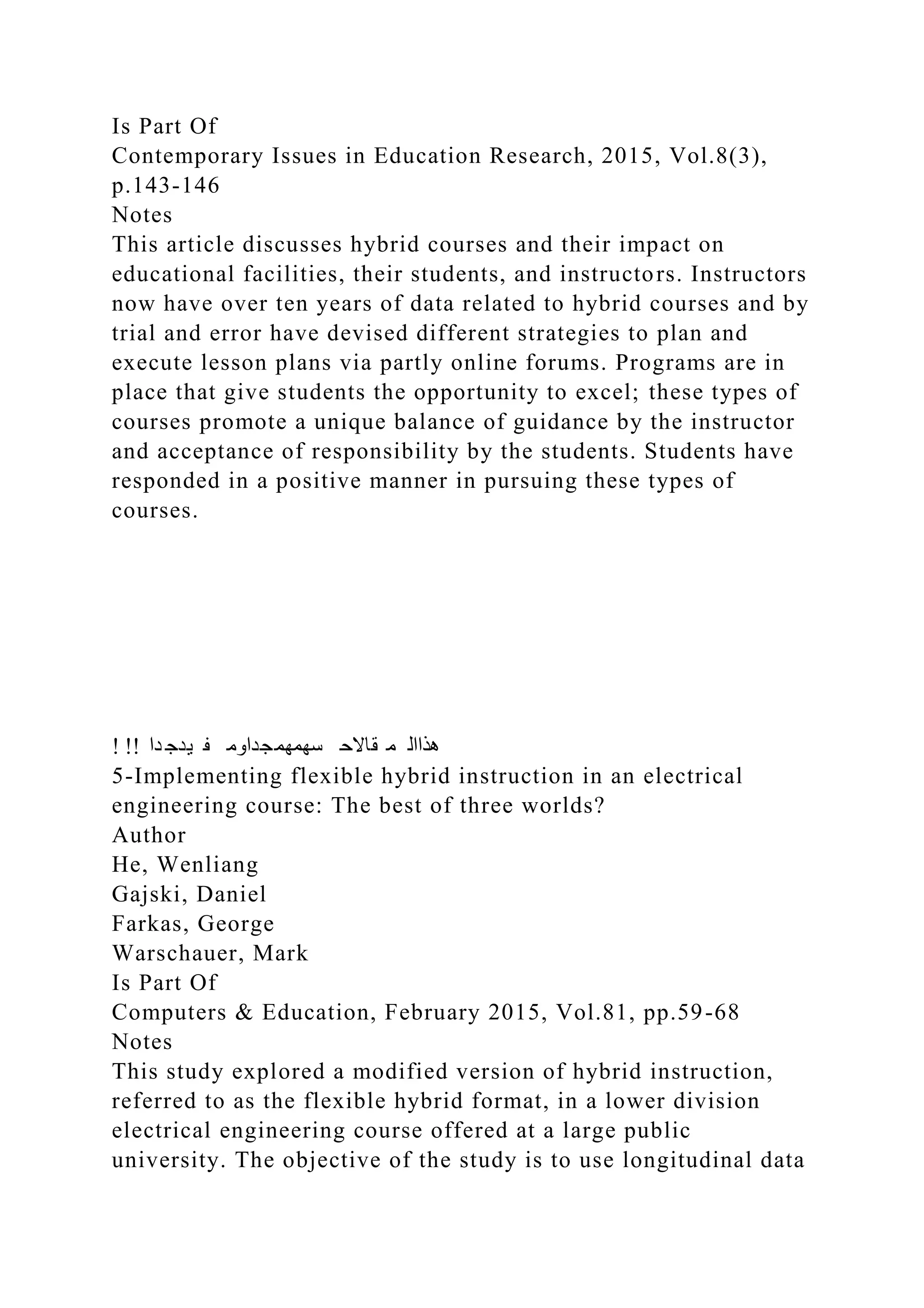 Is Part Of
Contemporary Issues in Education Research, 2015, Vol.8(3),
p.143-146
Notes
This article discusses hybrid courses and their impact on
educational facilities, their students, and instructors. Instructors
now have over ten years of data related to hybrid courses and by
trial and error have devised different strategies to plan and
execute lesson plans via partly online forums. Programs are in
place that give students the opportunity to excel; these types of
courses promote a unique balance of guidance by the instructor
and acceptance of responsibility by the students. Students have
responded in a positive manner in pursuing these types of
courses.
! !! ‫دا‬ ‫يدج‬ ‫ف‬ ‫سهمهمجداوم‬ ‫قاالح‬ ‫م‬ ‫هذاال‬
5-Implementing flexible hybrid instruction in an electrical
engineering course: The best of three worlds?
Author
He, Wenliang
Gajski, Daniel
Farkas, George
Warschauer, Mark
Is Part Of
Computers & Education, February 2015, Vol.81, pp.59-68
Notes
This study explored a modified version of hybrid instruction,
referred to as the flexible hybrid format, in a lower division
electrical engineering course offered at a large public
university. The objective of the study is to use longitudinal data
 