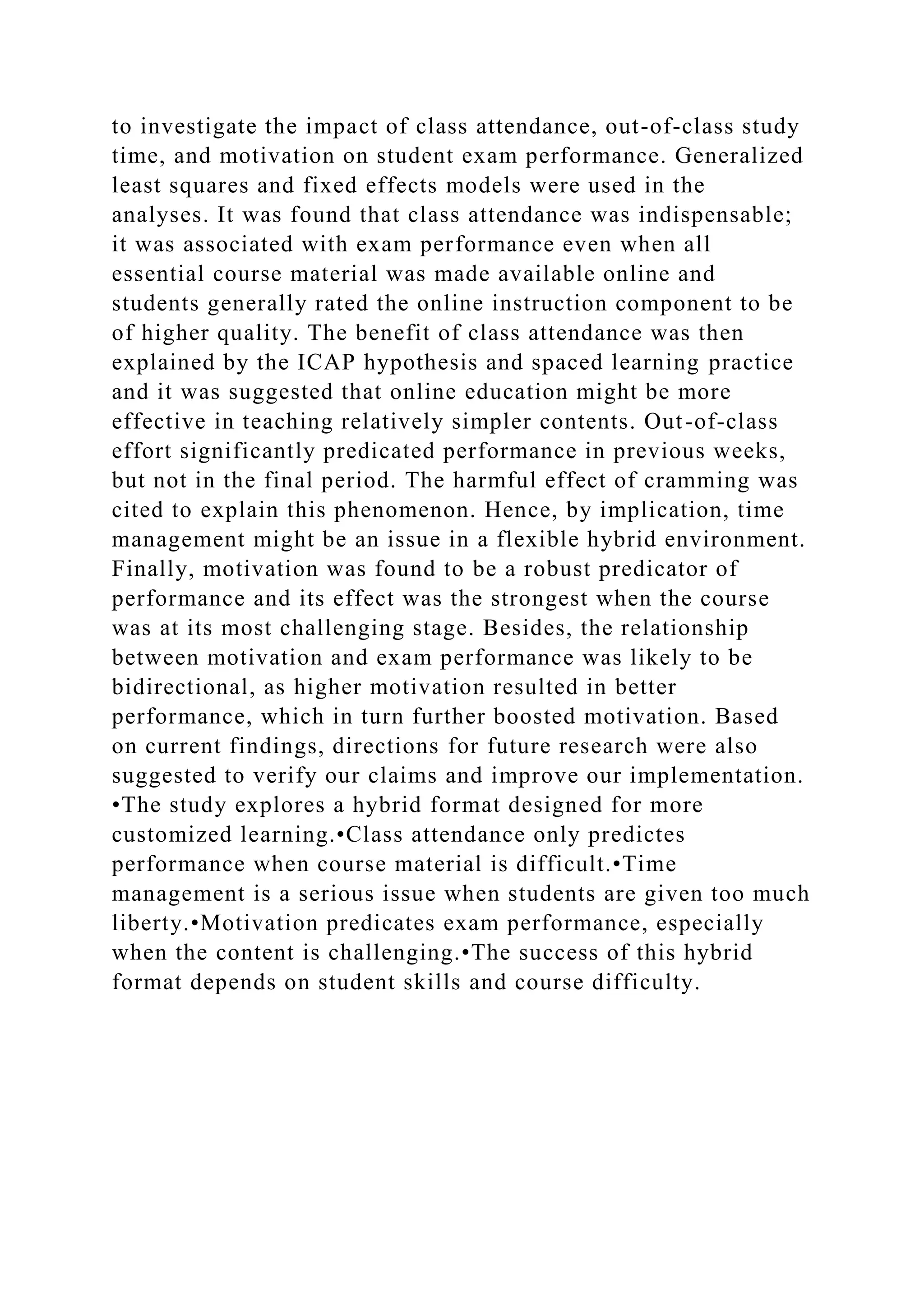 to investigate the impact of class attendance, out-of-class study
time, and motivation on student exam performance. Generalized
least squares and fixed effects models were used in the
analyses. It was found that class attendance was indispensable;
it was associated with exam performance even when all
essential course material was made available online and
students generally rated the online instruction component to be
of higher quality. The benefit of class attendance was then
explained by the ICAP hypothesis and spaced learning practice
and it was suggested that online education might be more
effective in teaching relatively simpler contents. Out-of-class
effort significantly predicated performance in previous weeks,
but not in the final period. The harmful effect of cramming was
cited to explain this phenomenon. Hence, by implication, time
management might be an issue in a flexible hybrid environment.
Finally, motivation was found to be a robust predicator of
performance and its effect was the strongest when the course
was at its most challenging stage. Besides, the relationship
between motivation and exam performance was likely to be
bidirectional, as higher motivation resulted in better
performance, which in turn further boosted motivation. Based
on current findings, directions for future research were also
suggested to verify our claims and improve our implementation.
•The study explores a hybrid format designed for more
customized learning.•Class attendance only predictes
performance when course material is difficult.•Time
management is a serious issue when students are given too much
liberty.•Motivation predicates exam performance, especially
when the content is challenging.•The success of this hybrid
format depends on student skills and course difficulty.
 