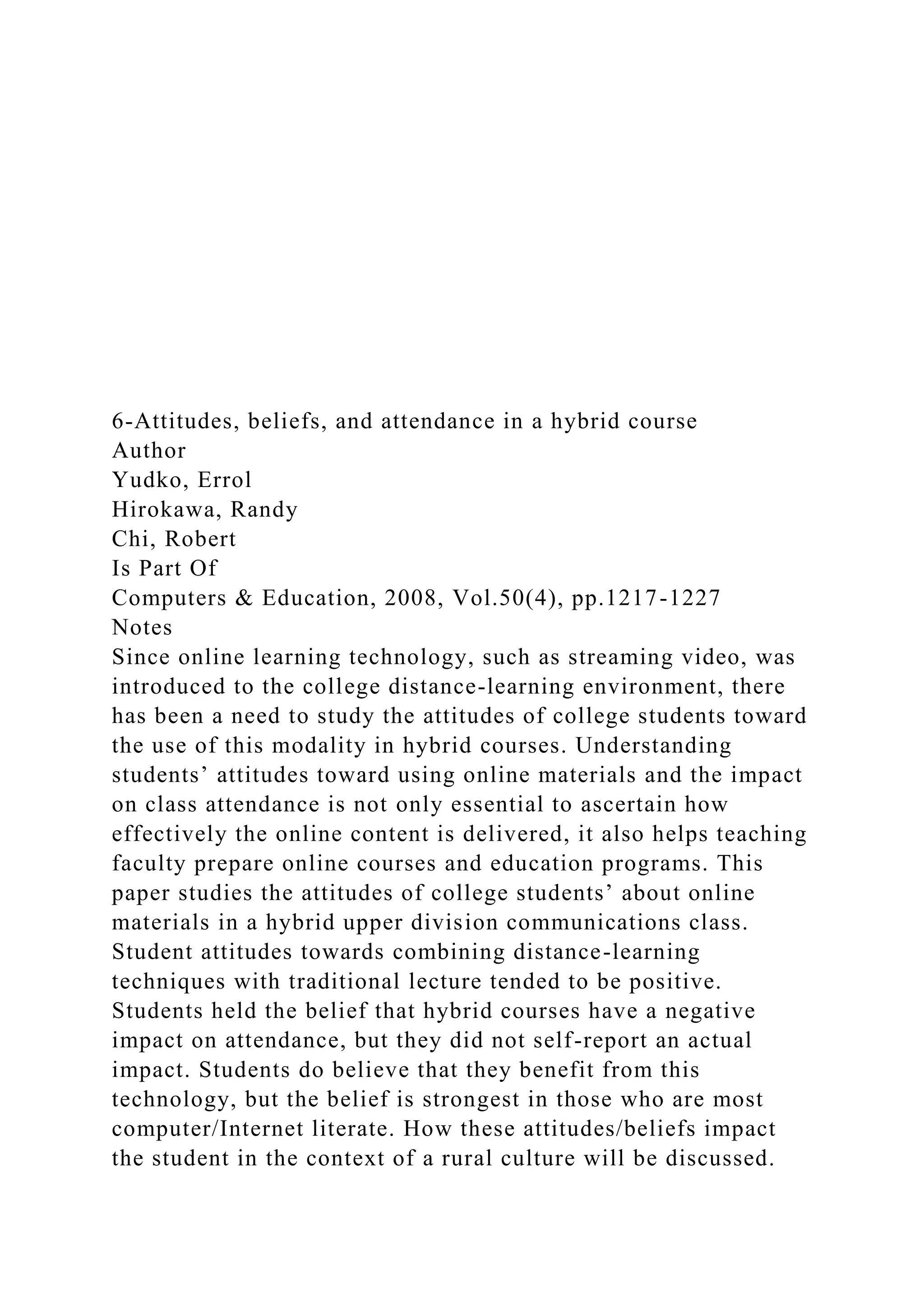 6-Attitudes, beliefs, and attendance in a hybrid course
Author
Yudko, Errol
Hirokawa, Randy
Chi, Robert
Is Part Of
Computers & Education, 2008, Vol.50(4), pp.1217-1227
Notes
Since online learning technology, such as streaming video, was
introduced to the college distance-learning environment, there
has been a need to study the attitudes of college students toward
the use of this modality in hybrid courses. Understanding
students’ attitudes toward using online materials and the impact
on class attendance is not only essential to ascertain how
effectively the online content is delivered, it also helps teaching
faculty prepare online courses and education programs. This
paper studies the attitudes of college students’ about online
materials in a hybrid upper division communications class.
Student attitudes towards combining distance-learning
techniques with traditional lecture tended to be positive.
Students held the belief that hybrid courses have a negative
impact on attendance, but they did not self-report an actual
impact. Students do believe that they benefit from this
technology, but the belief is strongest in those who are most
computer/Internet literate. How these attitudes/beliefs impact
the student in the context of a rural culture will be discussed.
 