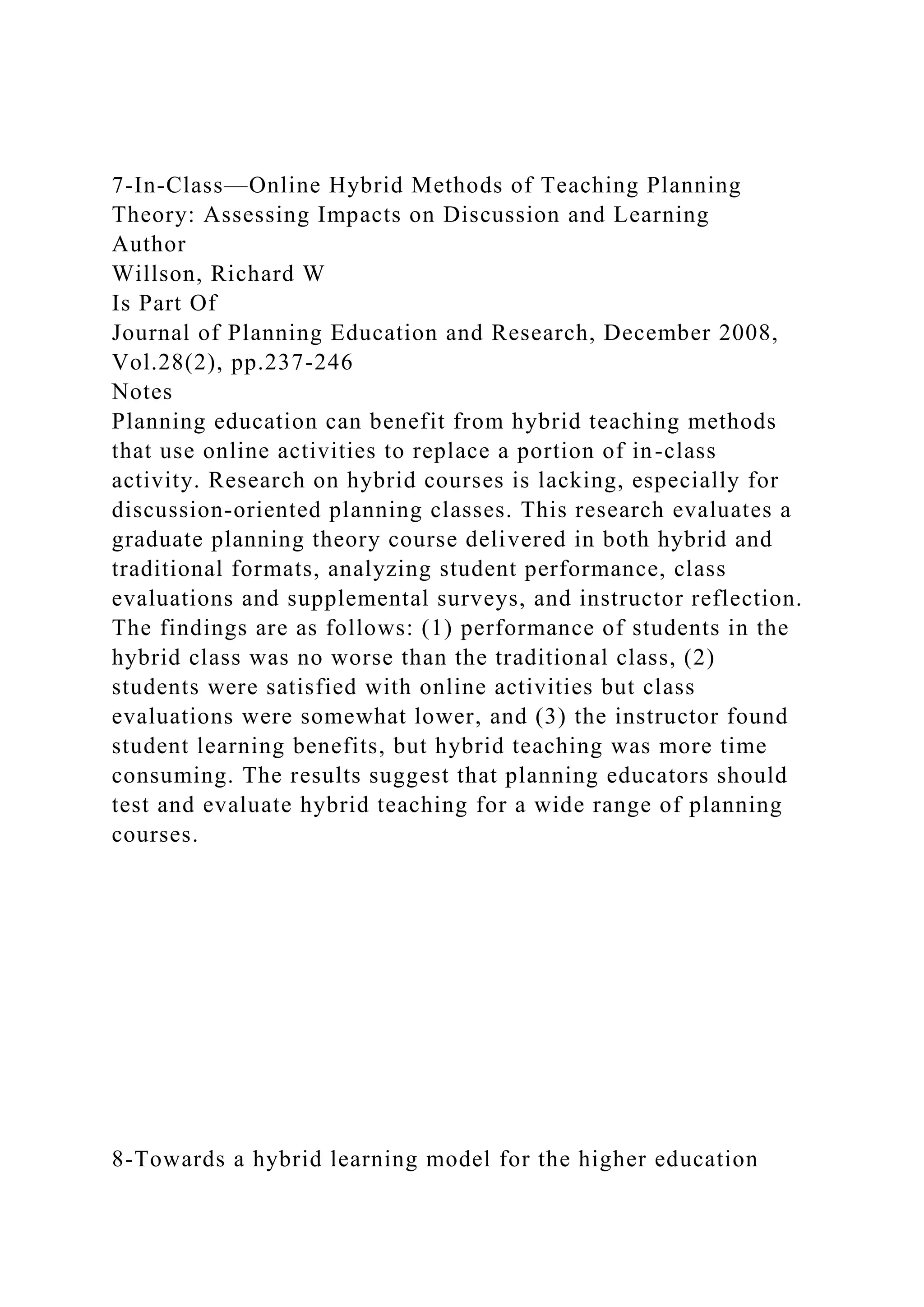 7-In-Class—Online Hybrid Methods of Teaching Planning
Theory: Assessing Impacts on Discussion and Learning
Author
Willson, Richard W
Is Part Of
Journal of Planning Education and Research, December 2008,
Vol.28(2), pp.237-246
Notes
Planning education can benefit from hybrid teaching methods
that use online activities to replace a portion of in-class
activity. Research on hybrid courses is lacking, especially for
discussion-oriented planning classes. This research evaluates a
graduate planning theory course delivered in both hybrid and
traditional formats, analyzing student performance, class
evaluations and supplemental surveys, and instructor reflection.
The findings are as follows: (1) performance of students in the
hybrid class was no worse than the traditional class, (2)
students were satisfied with online activities but class
evaluations were somewhat lower, and (3) the instructor found
student learning benefits, but hybrid teaching was more time
consuming. The results suggest that planning educators should
test and evaluate hybrid teaching for a wide range of planning
courses.
8-Towards a hybrid learning model for the higher education
 