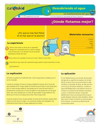 www.curiosikid.com el sitio donde aprendes jugando


                                                                             Descubriendo el agua
                                                                                               Las transformaciones del agua
                                  experiencia muy fácil                   Con esta experiencia aprenderás de Física y Química


                                                                            ¿Dónde flotamos mejor?


                      ¿Por qué es más fácil flotar
                                                                                                        Materiales necesarios
                     en el mar que en la piscina?
                                                                                                                                              1 huevo
                                                                                                                                                1 vaso
    La experiencia                                                                                                                               Agua
                                                                                                                                                   Sal
      Llena el vaso hasta un tercio de su capacidad,
 1
                                                                                                                                           1 cucharilla
      agrega tres cucharaditas de sal y mezcla. Agrega
    más sal hasta que no se disuelva más (la sal queda
    depositada al fondo del vaso).

2    Ahora coloca con suavidad el huevo en el vaso. Observa como flota.

      Inclinando el vaso, deja caer suavemente agua sobre el huevo hasta llenar el vaso.
 3
      ¿Qué observas?



  La explicación                                                                           La aplicación
  ¡El huevo se queda en el medio del vaso!, entre el agua dulce y la salada, que no        El mar Mediterráneo es casi cerrado. Buena parte
  se han mezclado.                                                                         del agua de su superficie se evapora con el calor
                                                                                           del sol, lo que lo hace muy concentrado en sales
  Cuando se sumerge un huevo en el agua, desplaza el volumen de un huevo de                (contiene un promedio de 38 gr. de sales por litro,
  agua alrededor de él. El agua salada es más densa que la dulce, lo que quiere decir      contra 35 gr. del Océano Atlántico). Cuando las
  que un huevo de agua salada es más pesado que un huevo de agua dulce. El                 aguas del Mediterráneo y del Atlántico entran en
  procedimiento muestra que un huevo de gallina es más pesado que uno de agua              contacto, en el Estrecho de Gibraltar se produce,
  dulce, pero menos pesado que un huevo de agua salada. El agua salada es más              a veces, un fenómeno extraño: el agua del
  densa que el huevo y lo empuja hacia arriba, hacia el agua dulce.                        Mediterráneo forma una burbuja enorme que se
                                                                                           puede desplazar hasta las costas irlandesas. Quiere
  Lo que le sucede al huevo, le pasa también al cuerpo de los bañistas: pueden flotar      decir que en ningún momento se mezcla el agua
  mejor en el mar que en un lago, o en una piscina, porque son empujados más               de los océanos, a causa de sus diferencias de
  fuertemente hacia arriba en el agua salada que en la dulce.                              concentración salina.



                         i
               Introducción

     H
 Ficha de historia                                                                                                                           www.curiosikid.com
                                                                                                                           Museo de los Niños de Caracas (2002)

                     F                                                                                               Basado en MILSET: "Descubriendo el agua",
                                                                                                                L'enciclopédie practique "Les Petit Debrouillards",
            Ficha de futuro                                                                                                Tomo nº 1. Paris, Albin Michael, 1999.
 