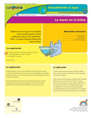 www.curiosikid.com el sitio donde aprendes jugando


                                                                              Descubriendo el agua
                                                                                                Las transformaciones del agua
                                  experiencia muy fácil                    Con esta experiencia aprenderás de Física


                                                                                         La mano en la bolsa


         Sabemos que el agua nos impulsa                                                                 Materiales necesarios
                hacia arriba; gracias a esto
                                                                                                                                    1 bolsa plástica
           podemos nadar en la superficie.
                                                                                                                                    1 liga (elástica)
         Pero, ¿el agua impulsa solamente                                                                                    1 recipiente con agua
                              hacia arriba?


   La experiencia

       Introduce la mano en la bolsa, amárrala a tu puño
 1    con la liga (elástica) y luego sumérgela
   en el recipiente con agua.

   ¿Qué sientes?




  La explicación                                                                       La aplicación
  La bolsa se pega a la mano como atraída por ella. El agua tiene un peso;             Cuando estamos dentro del agua, ésta ejerce presión
  se siente cuando llenamos un vaso y éste se hace más pesado; pero, cuando            sobre nuestro cuerpo comprimiendo nuestros pulmones
  estamos en el agua no nos damos cuenta del peso del agua porque ella envía           y el aire que contienen.
  su peso hacia nosotros.
                                                                                       A diez metros de profundidad es prácticamente imposible
  Dentro de la bolsa hay aire, que es menos denso que el agua. Cuando                  respirar el aire que viene de la atmósfera. Los buzos,
  sumergimos la bolsa y la mano en el agua, el aire va hacia lo alto del               que son comprimidos por el agua, deben respirar el aire
  recipiente (flota) y la bolsa es impulsada por el agua contra la mano.               comprimido que tiene la misma presión que el agua
                                                                                       a su alrededor. La función de las mangueras fijadas
                                                                                       a las bombonas de los buzos, es llevarle el aire contenido
                                                                                       en ellas a la misma presión que la que hay a su alrededor.




                         i
               Introducción

     H
 Ficha de historia                                                                                                                             www.curiosikid.com
                                                                                                                             Museo de los Niños de Caracas (2002)

                     F                                                                                                 Basado en MILSET: "Descubriendo el agua",
                                                                                                                  L'enciclopédie practique "Les Petit Debrouillards",
            Ficha de futuro                                                                                                  Tomo nº 1. Paris, Albin Michael, 1999.
 