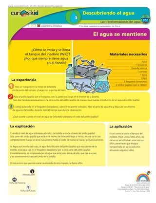 www.curiosikid.com el sitio donde aprendes jugando


                                                                                   Descubriendo el agua
                                                                                                       Las transformaciones del agua
                                    experiencia compleja                       Con esta experiencia aprenderás de Física


                                                                                               El agua se mantiene

                      ¿Cómo se vacía y se llena
                 el tanque del inodoro (W.C)?                                                                 Materiales necesarios
                ¿Por qué siempre tiene agua
                                                                                                                                                   Agua
                               en el fondo?
                                                                                                                                            1 recipiente
                                                                                                                                       1 botella plástica
                                                                                                                                              1 compás
                                                                                                                                                 1 tijera
                                                                                                                                                  1 lápiz
   La experiencia                                                                                                             1 fregadero (lavaplatos)

 1     Haz un huequito en la mitad de la botella
                                                                                                                    2 pitillos (pajillas) que se doblen

    con la punta del compás y luego con la punta del lápiz.


2    Pasa el pitillo (pajilla) por el huequito, con la parte más larga en el interior de la botella.
     Haz dos hendiduras pequeñas en la otra punta del pitillo (pajilla) de manera que puedas introducirlo en el segundo pitillo (pajilla).


 3deColocaen botella en durante todo(lavaplatos),que dure la observación. Abre el grifo de agua fría y deja caer un chorrito
     agua
           la
              la botella,
                          el fregadero
                                       el tiempo
                                                  sobre el recipiente volteado.



    ¿Qué sucede cuando el nivel de agua de la botella sobrepasa el codo del pitillo (pajilla)?



 La explicación                                                                                               La aplicación
 Cuándo el nivel de agua sobrepasa el codo, ¡la botella se vacía a través del pitillo (pajilla)!              Es así como se vacía el tanque del
 Si la parte del pitillo (pajilla) que está en el interior de la botella llega al fondo, ésta se vacía casi   inodoro. Hace unos 2.000 años, los
 completamente. Luego se llena nuevamente hasta el codo; de nuevo se vacía y así sucesivamente.               romanos ya utilizaban sistemas con
                                                                                                              sifón, para hacer que el agua
 Al llegar por encima del codo, el agua llena la parte del pitillo (pajilla) que está dentro de la            transportada en los acueductos
 botella; esta agua cae en el fregadero (lavaplatos) por la otra parte del pitillo (pajilla).                 atravesara algunos valles.
 Inmediatamente, es remplazada por el agua que está justo detrás de ella, que cae a su vez,
 y así sucesivamente hasta el fondo de la botella.

 El mecanismo que permite vaciar una botella de esta manera, se llama sifón.



                         i
               Introducción

     H
 Ficha de historia                                                                                                                                 www.curiosikid.com
                                                                                                                                 Museo de los Niños de Caracas (2002)

                     F                                                                                                     Basado en MILSET: "Descubriendo el agua",
                                                                                                                      L'enciclopédie practique "Les Petit Debrouillards",
            Ficha de futuro                                                                                                      Tomo nº 1. Paris, Albin Michael, 1999.
 