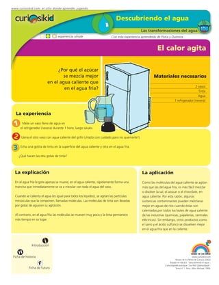 www.curiosikid.com el sitio donde aprendes jugando


                                                                              Descubriendo el agua
                                                                                                Las transformaciones del agua
                                  experiencia simple                       Con esta experiencia aprenderás de Física y Química


                                                                                                           El calor agita

                                  ¿Por qué el azúcar
                                     se mezcla mejor                                                     Materiales necesarios
                             en el agua caliente que
                                                                                                                                           2 vasos
                                     en el agua fría?
                                                                                                                                             Tinta
                                                                                                                                             Agua
                                                                                                                           1 refrigerador (nevera)



   La experiencia

 1 elMete un vaso(nevera) durante 1 hora; luego sácalo.
     refrigerador
                  lleno de agua en



 2     Llena el otro vaso con agua caliente del grifo (¡Hazlo con cuidado para no quemarte!).


 3    Echa una gotita de tinta en la superficie del agua caliente y otra en el agua fría.

     ¿Qué hacen las dos gotas de tinta?




  La explicación                                                                                La aplicación
  En al agua fría la gota apenas se mueve; en el agua caliente, rápidamente forma una           Como las moléculas del agua caliente se agitan
  mancha que inmediatamente se va a mezclar con toda el agua del vaso.                          más que las del agua fría, es más fácil mezclar
                                                                                                o disolver la sal, el azúcar o el chocolate, en
  Cuando se calienta el agua (es igual para todos los líquidos), se agitan las partículas       agua caliente. Por esta razón, algunas
  minúsculas que la componen, llamadas moléculas. Las moléculas de tinta son llevadas           sustancias contaminantes pueden mezclarse
  por gotas de agua en su agitación.                                                            mejor en aguas de ríos cuando éstas son
                                                                                                calentadas por todos los botes de agua caliente
  Al contrario, en el agua fría las moléculas se mueven muy poco y la tinta permanece           de las industrias (químicas, papelerías, centrales
  más tiempo en su lugar.                                                                       eléctricas). Sin embargo, otros productos como
                                                                                                el sarro y el ácido sulfúrico se disuelven mejor
                                                                                                en el agua fría que en la caliente.



                         i
               Introducción

     H
 Ficha de historia                                                                                                                            www.curiosikid.com
                                                                                                                            Museo de los Niños de Caracas (2002)

                     F                                                                                                Basado en MILSET: "Descubriendo el agua",
                                                                                                                 L'enciclopédie practique "Les Petit Debrouillards",
            Ficha de futuro                                                                                                 Tomo nº 1. Paris, Albin Michael, 1999.
 