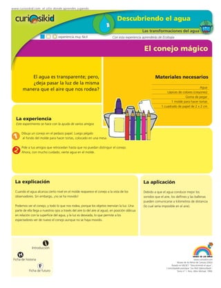 www.curiosikid.com el sitio donde aprendes jugando


                                                                                  Descubriendo el agua
                                                                                                    Las transformaciones del agua
                                    experiencia muy fácil                     Con esta experiencia aprenderás de Ecología


                                                                                                     El conejo mágico


           El agua es transparente; pero,                                                                   Materiales necesarios
           ¿deja pasar la luz de la misma
                                                                                                                                             Agua
        manera que el aire que nos rodea?
                                                                                                                     Lápices de colores (creyones)
                                                                                                                                  Goma de pegar
                                                                                                                        1 molde para hacer tortas
                                                                                                                 1 cuadrado de papel de 2 x 2 cm


   La experiencia
   Este experimento se hace con la ayuda de varios amigos

       Dibuja un conejo en el pedazo papel. Luego pégalo
 1     al fondo del molde para hacer tortas, colocado en una mesa.


 2     Pide a tus amigos que retrocedan hasta que no puedan distinguir el conejo.
       Ahora, con mucho cuidado, vierte agua en el molde.




  La explicación                                                                                    La aplicación
  Cuando el agua alcanza cierto nivel en el molde reaparece el conejo a la vista de los             Debido a que el agua conduce mejor los
  observadores. Sin embargo, ¡no se ha movido!                                                      sonidos que el aire, los delfines y las ballenas
                                                                                                    pueden comunicarse a kilómetros de distancia
  Podemos ver el conejo, y todo lo que nos rodea, porque los objetos reenvían la luz. Una           (lo cual sería imposible en el aire).
  parte de ella llega a nuestros ojos a través del aire (o del aire al agua), en posición oblicua
  en relación con la superficie del agua, y la luz es desviada, lo que permite a los
  espectadores ver de nuevo el conejo aunque no se haya movido.




                         i
               Introducción

     H
 Ficha de historia                                                                                                                                www.curiosikid.com
                                                                                                                                Museo de los Niños de Caracas (2002)

                     F                                                                                                    Basado en MILSET: "Descubriendo el agua",
                                                                                                                     L'enciclopédie practique "Les Petit Debrouillards",
             Ficha de futuro                                                                                                    Tomo nº 1. Paris, Albin Michael, 1999.
 