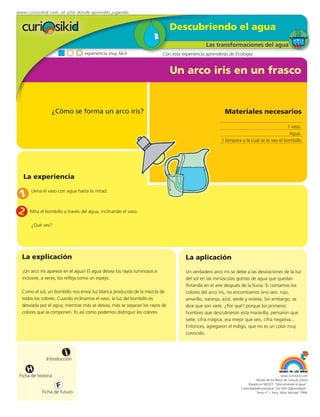 www.curiosikid.com el sitio donde aprendes jugando


                                                                              Descubriendo el agua
                                                                                                Las transformaciones del agua
                                  experiencia muy fácil                    Con esta experiencia aprenderás de Ecología


                                                                              Un arco iris en un frasco


                 ¿Cómo se forma un arco iris?                                                             Materiales necesarios

                                                                                                                                          1 vaso
                                                                                                                                           Agua
                                                                                                        1 lámpara a la cual se le vea el bombillo




   La experiencia

 1
       Llena el vaso con agua hasta la mitad.



2     Mira el bombillo a través del agua, inclinando el vaso.

       ¿Qué ves?




  La explicación                                                                      La aplicación
  ¡Un arco iris aparece en el agua! El agua desvía los rayos luminosos e              Un verdadero arco iris se debe a las desviaciones de la luz
  inclusive, a veces, los refleja como un espejo.                                     del sol en las minúsculas gotitas de agua que quedan
                                                                                      flotando en el aire después de la lluvia. Si contamos los
  Como el sol, un bombillo nos envía luz blanca producida de la mezcla de             colores del arco iris, no encontramos sino seis: rojo,
  todos los colores. Cuando inclinamos el vaso, la luz del bombillo es                amarillo, naranja, azul, verde y violeta. Sin embargo, se
  desviada por el agua; mientras más se desvía, más se separan los rayos de           dice que son siete. ¿Por qué? porque los primeros
  colores que la componen. Es así como podemos distinguir los colores.                hombres que descubrieron esta maravilla, pensaron que
                                                                                      siete, cifra mágica, era mejor que seis, cifra negativa...
                                                                                      Entonces, agregaron el índigo, que no es un color muy
                                                                                      conocido.



                         i
               Introducción

     H
 Ficha de historia                                                                                                                             www.curiosikid.com
                                                                                                                             Museo de los Niños de Caracas (2002)

                     F                                                                                                 Basado en MILSET: "Descubriendo el agua",
                                                                                                                  L'enciclopédie practique "Les Petit Debrouillards",
            Ficha de futuro                                                                                                  Tomo nº 1. Paris, Albin Michael, 1999.
 