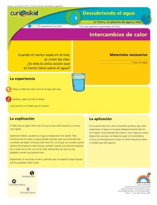 www.curiosikid.com el sitio donde aprendes jugando


                                                                                  Descubriendo el agua
                                                                                          La Tierra, un planeta de agua y vida
                                    experiencia muy fácil                   Con esta experiencia aprenderás de Física


                                                                                      Intercambios de calor


            Cuando el viento sopla en el mar,                                                             Materiales necesarios
                              se crean las olas.
                                                                                                                                      1 vaso con agua
                  ¿Es esta la única acción que
               el viento tiene sobre el agua?


    La experiencia


1     Moja un dedo de cada mano en el agua del vaso.



2     Sácalos y agita uno de los dedos.

    ¿Qué sientes en el dedo que se mueve?




    La explicación                                                                   La aplicación
    El dedo que se agita, tiene más frío que el que está tranquilo, y se seca        El encuentro del mar y de la atmósfera produce olas. Para
    más rápido.                                                                      evaporarse, el agua no necesita obligatoriamente del sol.
                                                                                     Una región muy venteada del océano, como algunas costas,
    Agitando el dedo, ayudamos al agua a evaporarse más rápido. Para                 desprende una gran cantidad de vapor en la atmósfera,
    transformarse en vapor, el agua líquida necesita calor que toma del aire         incluso si la temperatura es baja. El viento impulsa el vapor
    y también del dedo. Entonces, éste tiene frío. Es lo que nos sucede cuando       a medida que éste aparece.
    salimos de la bañera o de la ducha, también cuando nos secamos después
    de un baño en el mar o en el río. Este intercambio de calor es más
    palpable cuando hay bastante aire.

    Agitándose, el aire atrae el calor y permite que se evapore el agua líquida
    que ha quedado sobre la piel.



                          i
                Introducción

       H
 Ficha de historia                                                                                                                             www.curiosikid.com
                                                                                                                             Museo de los Niños de Caracas (2002)

                      F                                                                                                Basado en MILSET: "Descubriendo el agua",
                                                                                                                  L'enciclopédie practique "Les Petit Debrouillards",
              Ficha de futuro                                                                                                Tomo nº 1. Paris, Albin Michael, 1999.
 