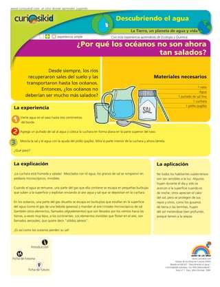 www.curiosikid.com el sitio donde aprendes jugando


                                                                               Descubriendo el agua
                                                                                           La Tierra, un planeta de agua y vida
                                  experiencia simple                        Con esta experiencia aprenderás de Ecología y Química

                                                 ¿Por qué los océanos no son ahora
                                                                      tan salados?

                     Desde siempre, los ríos
            recuperaron sales del suelo y las                                                                Materiales necesarios
           transportaron hasta los océanos.
                                                                                                                                                   1 vaso
                 Entonces, ¿los océanos no                                                                                                          Agua
          deberían ser mucho más salados?                                                                                          1 puñado de sal fina
                                                                                                                                              1 cuchara
                                                                                                                                        1 pitillo (pajilla)
  La experiencia

 1    Vierte agua en el vaso hasta tres centímetros
      del borde.


 2    Agrega un puñado de sal al agua y coloca la cuchara en forma plana en la parte superior del vaso.


3     Mezcla la sal y el agua con la ayuda del pitillo (pajilla). Mira la parte interior de la cuchara y ahora lámela.

  ¿Qué pasó?



  La explicación                                                                                               La aplicación
  ¡La cuchara está húmeda y salada!. Mezclados con el agua, los granos de sal se rompieron en                  No todos los habitantes subterráneos
  pedazos microscópicos, invisibles.                                                                           son tan sensibles a la luz. Algunos
                                                                                                               huyen durante el día y sólo se
  Cuando el agua se remueve, una parte del gas que ella contiene se escapa en pequeñas burbujas                acercan a la superficie cuando es
  que suben a la superficie y explotan enviando al aire agua y sal que se depositan en la cuchara.             de noche; otros aprecian el calor
                                                                                                               del sol, pero se protegen de sus
  En los océanos, una parte del gas disuelto se escapa en burbujitas que estallan en la superficie             rayos y otros, como los gusanos
  del agua (como el gas de una bebida gaseosa) y mandan al aire cristales microscópicos de sal                 de tierra o las termitas, huyen
  (también otros elementos, llamados oligoelementos) que son llevados por los vientos hacia las                del sol metiéndose bien profundo,
  tierras, a veces muy lejos, a los continentes. Los elementos invisibles que flotan en el aire, son           porque temen a la sequía.
  llamados aerosoles, que quiere decir “sólidos aéreos”.

  ¡Es así como los océanos pierden su sal!



                         i
               Introducción

     H
 Ficha de historia                                                                                                                                www.curiosikid.com
                                                                                                                                Museo de los Niños de Caracas (2002)

                     F                                                                                                    Basado en MILSET: "Descubriendo el agua",
                                                                                                                     L'enciclopédie practique "Les Petit Debrouillards",
            Ficha de futuro                                                                                                     Tomo nº 1. Paris, Albin Michael, 1999.
 