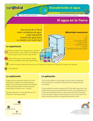 www.curiosikid.com el sitio donde aprendes jugando


                                                                             Descubriendo el agua
                                                                                               Las transformaciones del agua
                                  experiencia muy fácil                  Con esta experiencia aprenderás de Física y Química


                                                                                          El agua en la Tierra

                          Dos tercios de la Tierra
                     están recubiertos de agua.                                                         Materiales necesarios
                                ¿Qué representa
                                                                                                                                              Sal
                         la parte del agua dulce
                                                                                                                                           Agua
                     en relación con la del mar?                                                                       1 vaso grande con agua
                                                                                                                              1 cubeta de hielo
                                                                                                                         1 refrigerador (nevera)
  La experiencia                                                                                                                     1 cucharilla
                                                                                                          1 colorante (tinta colorante artificial)
       Mezcla el colorante con el agua del vaso y viértelo en
 1     la cubeta de hielo. Luego, mételo en el refrigerador
     (nevera) y espera a que se formen cubos de hielo.


2     Luego, llena el vaso con agua del grifo. Agrega
     dos o tres cucharadas de sal y agita vigorosamente.

 3 Cuando los cubos de hielo estén listos, saca uno y colócalo en la superficie del agua del vaso. Espera unos segundos.
4 ¿Qué observas?

  La explicación                                                La aplicación
  El agua dulce (no salada) que sale del cubo, se va            Una foto de la botella con agua salada, el cubo de hielo y el agua dulce
  derritiendo y se queda en la superficie del agua              líquida, podría dar una idea de las diferentes formas de agua presentes
  salada; te das cuenta porque la dulce está coloreada.         en el planeta.
  Se dice que el agua dulce es menos densa que la
  salada porque se queda encima, “flotando”.                    El agua salada de los océanos representa el 97% de toda el agua de la Tierra.
                                                                El agua dulce se encuentra, básicamente como hielo, en los polos Norte y Sur.
  Esto quiere decir que 1 litro de agua dulce es más            El agua dulce líquida representa una capa fina que está en los continentes,
  liviano que 1 litro de agua salada                            los ríos y los lagos. El agua en forma de vapor, en el aire o como gotas en las
                                                                nubes, representa una parte muy pequeña del agua de la Tierra.



                         i
               Introducción

     H
 Ficha de historia                                                                                                                            www.curiosikid.com
                                                                                                                            Museo de los Niños de Caracas (2002)

                     F                                                                                                Basado en MILSET: "Descubriendo el agua",
                                                                                                                 L'enciclopédie practique "Les Petit Debrouillards",
             Ficha de futuro                                                                                                Tomo nº 1. Paris, Albin Michael, 1999.
 