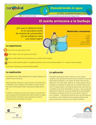 www.curiosikid.com el sitio donde aprendes jugando


                                                                           Descubriendo el agua
                                                                                      La Tierra, un planeta de agua y vida
                                  experiencia simple                    Con esta experiencia aprenderás de Ecología, Física


                                                             El aceite arrincona a la burbuja

                     ¿Por qué no debemos botar
                          en la naturaleza aceite                                                      Materiales necesarios
                     de motores de automóviles?
                          ¿Es tan peligroso como                                                                                              1 vaso
                                                                                                                                           1 espejo
                               una marea negra?                                                                                                Agua
                                                                                                                                   1 pitillo (pajilla)
                                                                                                                                  Aceite de cocina
  La experiencia

1 Llena el vaso con agua hasta la mitad.
2 Sobre el agua, vierte una capa gruesa de aceite.
 3 Mete el pitillo (pajilla) hasta el fondo del vaso y colócate frente al espejo.
4 Sopla a través del pitillo (pajilla), con soplidos pequeños, como si pronunciaras la palabra “tu”; siempre mirando al espejo.
  ¿Qué hacen las burbujas que salen del pitillo (pajilla)?



  La explicación                                                         La aplicación
  Las burbujas de aire suben rápidamente en el agua; después, en el      El petróleo que derraman algunos barcos en el mar, sea por
  aceite se tornan más lentas.                                           accidente o voluntariamente, reacciona como el aceite en el vaso del
                                                                         experimento (el petróleo es una especie de aceite). Muchas veces,
  Algunas burbujas atraviesan la capa de aceite y el aire pasa hacia     después de una marea negra, podemos ver muchos pájaros marinos
  la atmósfera; otras se quedan arrinconadas en el aceite. Quiere        enredados en el petróleo sin poder salir. Los animales y plantas que
  decir que el aceite puede impedir al gas pasar del agua hacia el       viven en el agua respiran minúsculas burbujas de aire, que vienen de
  aire.                                                                  la atmósfera y que están aprisionadas en el agua: si hay una capa de
                                                                         petróleo en la superficie, muy poca cantidad de aire puede llegarles
  El aceite es un líquido más viscoso que el agua, esto quiere decir     -frenado por ese líquido viscoso- por lo cual corren el riesgo de
  que se atraviesa más lentamente que el agua y también se separa        morir asfixiados... Si derramamos aceite de motor de automóviles en
  más lentamente, reteniendo lo que lo atraviesa. Por esto las           la naturaleza, son los habitantes de las pequeñas extensiones de
  burbujas de aire son retenidas en el aceite.                           agua y de los suelos, los que corren el riesgo de asfixiarse.



                          i
               Introducción

     H
 Ficha de historia                                                                                                                          www.curiosikid.com
                                                                                                                          Museo de los Niños de Caracas (2002)

                      F                                                                                             Basado en MILSET: "Descubriendo el agua",
                                                                                                               L'enciclopédie practique "Les Petit Debrouillards",
            Ficha de futuro                                                                                               Tomo nº 1. Paris, Albin Michael, 1999.
 