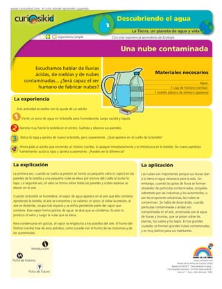 www.curiosikid.com el sitio donde aprendes jugando


                                                                             Descubriendo el agua
                                                                                        La Tierra, un planeta de agua y vida
                                 experiencia simple                       Con esta experiencia aprenderás de Ecología


                                                                                Una nube contaminada

              Escuchamos hablar de lluvias
              ácidas, de nieblas y de nubes                                                            Materiales necesarios
         contaminadas... ¿Será capaz el ser                                                                                              Agua
               humano de fabricar nubes?                                                                           1 caja de fósforos (cerillas)
                                                                                                       1 botella plástica de refresco (gaseosa)

  La experiencia

    Esta actividad se realiza con la ayuda de un adulto

 1 Vierte un poco de agua en la botella para humedecerla; luego vacíala y tápala.
2 Aprieta muy fuerte la botella en el centro. Suéltala y observa sus paredes.
3     Retira la tapa y aprieta de nuevo la botella, pero suavemente. ¿Qué aparece en el cuello de la botella?


4     Ahora pide al adulto que encienda un fósforo (cerilla), lo apague inmediatamente y lo introduzca en la botella. De nuevo,apriétala
      fuertemente; quita la tapa y aprieta suavemente. ¿Puedes ver la diferencia?



 La explicación                                                                               La aplicación
 La primera vez, cuando se suelta la presión se forma un pequeño vaho (o vapor) en las        Las nubes son importantes porque sus lluvias dan
 paredes de la botella y una pequeña nube se eleva por encima del cuello al quitar la         a la tierra el agua necesaria para la vida. Sin
 tapa. La segunda vez, el vaho se forma sobre todas las paredes y nubes espesas se            embargo, cuando las gotas de lluvia se forman
 elevan en el aire.                                                                           alrededor de partículas contaminadas, arrojadas
                                                                                              sobretodo por las industrias y los automóviles, o
 Cuando la botella se humedece, el vapor de agua aparece en el aire que ella contiene.        por las erupciones volcánicas, las nubes se
 Apretando la botella, el aire se comprime y se calienta un poco; al soltar la presión, el    contaminan. Se habla de lluvia ácida, cuando
 aire se distiende, ocupa más espacio y se enfría perdiendo parte del vapor que               partículas contaminadas y ácidas son
 contiene. Este vapor forma gotitas de agua: se dice que se condensa. Es esto lo              transportadas en el aire, arrastradas por el agua
 produce el vaho y luego la nube que se eleva.                                                de lluvias y brumas, que se posan sobre las
                                                                                              plantas, los suelos y los lagos. En las grandes
 Para condensarse en gotitas, el vapor se engancha a los polvillos del aire. El humo del
                                                                                              ciudades se forman grandes nubes contaminadas,
 fósforo (cerilla) trae de esos polvillos; como sucede con el humo de las industrias y de
                                                                                              y es muy dañino para sus habitantes.
 los automóviles.


                         i
               Introducción

     H
 Ficha de historia                                                                                                                           www.curiosikid.com
                                                                                                                           Museo de los Niños de Caracas (2002)

                     F                                                                                               Basado en MILSET: "Descubriendo el agua",
                                                                                                                L'enciclopédie practique "Les Petit Debrouillards",
            Ficha de futuro                                                                                                Tomo nº 1. Paris, Albin Michael, 1999.
 