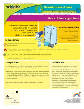 www.curiosikid.com el sitio donde aprendes jugando


                                                                                Descubriendo el agua
                                                                                             La Tierra, un planeta de agua y vida
                                   experiencia compleja                     Con esta experiencia aprenderás de Ecología y Física


                                                                                       Una cubierta graciosa

         A menudo, escuchamos hablar del
             recalentamiento del planeta,                                                                   Materiales necesarios
           a causa del efecto invernadero.                                                                            3 tapas plásticas de botella
                         Pero, ¿qué es                                                                                                      Agua
               el efecto invernadero?                                                                                            3 vasos plásticos
                                                                                                                                         Algodón
                                                                                                                1 pedazo de vidrio de 10 x 10 cm.
  La experiencia                                                                                                          1 refrigerador (nevera)

     Fabrica tres pedazos de hielo en las tapas (deben ser
1    del mismo tamaño).


 2    Pon un pedazo de hielo en cada vaso; tapa un vaso con el pedazo de vidrio, el segundo con una capa de algodón
      y el tercero con una mota gruesa de algodón.


3    Coloca los vasos al sol y mide el tiempo que tarda en derretirse cada pedazo de hielo.

      ¿Cuál de los pedazos de hielo se derrite primero?


  La explicación                                                                               La aplicación
  ¡El hielo tapado con el vidrio se derritió más rápido que el de la capa de algodón!          Todos los objetos calentados por el sol, así como
  y ¡este se derritió más rápido que el de la mota de algodón!                                 los seres vivos, emiten rayos de calor invisibles, los
                                                                                               rayos infrarrojos. El vidrio refleja esos rayos. ¡Por
  Para derretirse, el hielo necesita calor, que -en este caso- viene de los rayos del sol.     eso los horticultores tienen invernaderos de vidrio!,
  Si los tres pedazos de hielo no se derriten al mismo tiempo, es porque no reciben            para conservar las plantas en calor. En la atmósfera
  la misma cantidad de calor. Como el vidrio es transparente, permite al hielo recibir         el gas carbónico y otros gases reflejan los rayos
  más calor, además, de que le impide al aire caliente del vaso mezclarse con el aire          infrarrojos, recalentando el suelo y la atmósfera.
  más fresco del exterior.                                                                     Por ello que se les llama “gas con efecto
                                                                                               invernadero”. Cuando que el hombre quema
  Esta manera de retener el calor es lo que se llama el efecto invernadero.                    carbón, petróleo o gas, en las fábricas o en los
                                                                                               automóviles, los gases permanecen en la atmósfera
                                                                                               en tales cantidades que recalientan el ambiente y
                                                                                               contaminan muy rápidamente.



                         i
               Introducción

     H
 Ficha de historia                                                                                                                                www.curiosikid.com
                                                                                                                                Museo de los Niños de Caracas (2002)

                     F                                                                                                    Basado en MILSET: "Descubriendo el agua",
                                                                                                                     L'enciclopédie practique "Les Petit Debrouillards",
            Ficha de futuro                                                                                                     Tomo nº 1. Paris, Albin Michael, 1999.
 