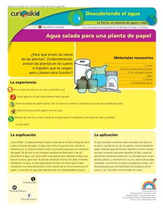 www.curiosikid.com el sitio donde aprendes jugando


                                                                               Descubriendo el agua
                                                                                        La Tierra, un planeta de agua y vida
                                  experiencia compleja                     Con esta experiencia aprenderás de Biología Ecología y Química


                                      Agua salada para una planta de papel


                   ¿Para qué sirven las raíces
             de las plantas?. Evidentemente,                                                             Materiales necesarios
              anclan las plantas en los suelos                                                                                          2 vasos
                    e impiden que se caigan;                                                                    Un poco de tierra para sembrar
                  pero ¿tienen otra función?                                                                          20 cm. de papel secante
                                                                                                                                          Agua
                                                                                                                                     1 cuchara
  La experiencia                                                                                                         2 cucharaditas de sal


1 Pon un poco de tierra en un vaso y mézclale la sal.
 2 Vierte agua en el vaso hasta obtener barro aguado.
  3 Tuerce la banda de papel secante. Haz un hueco en el barro e introduce una punta de la banda de papel.
  4 Mete la otra punta del papel en el otro vaso.
      Después de una hora, moja tu dedo en el agua que se ha destilado en el segundo vaso y pruébala.
 5
       ¿A qué sabe?



  La explicación                                                                      La aplicación
  ¡Está salada!. El papel absorbió el agua contenida en la tierra. Mojando poco       El agua disuelve numerosas sales minerales que están en
  a poco la banda de papel, el agua viajó hasta el segundo vaso, donde se             la tierra. Cuando la raíz de una planta, como la banda de
  derramó y en su trayecto arrastró todo lo que podía pasar por los huequitos         papel, absorbe agua de la tierra absorbe al mismo tiempo
  del papel. De allí que no se consiguen pedazos de tierra pero sí de sal,            las sales minerales que están disueltas en ella. Luego las
  disuelta en el agua. Las raíces sirven a las plantas para absorver el agua que      plantas las transportan para vivir. Los animales que comen
  está en la tierra; para vivir, las plantas necesitan nutrirse con sales minerales   plantas utilizan, y transforman a su vez, estas nuevas sales
  disueltas en el agua. Si este experimento se hace con tierra que ha sido            minerales. Cuando los animales y las plantas mueren, son
  visitada por animales domésticos, el orín pasaría de la misma manera por el         descompuestos por los habitantes microscópicos de los
  papel, lo que haría al agua del segundo vaso muy desagradable al gusto.             suelos; y así, hay sales transformadas de nuevo.



                         i
               Introducción

     H
 Ficha de historia                                                                                                                             www.curiosikid.com
                                                                                                                             Museo de los Niños de Caracas (2002)

                     F                                                                                                 Basado en MILSET: "Descubriendo el agua",
                                                                                                                  L'enciclopédie practique "Les Petit Debrouillards",
            Ficha de futuro                                                                                                  Tomo nº 1. Paris, Albin Michael, 1999.
 