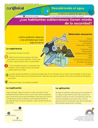 www.curiosikid.com el sitio donde aprendes jugando


                                                                           Descubriendo el agua
                                                                                     La Tierra, un planeta de agua y vida
                                   experiencia compleja                 Con esta experiencia aprenderás de Biología y Ecología

                         ¿Los habitantes subterráneos tienen miedo
                                                   de la oscuridad?


                                                                                                      Materiales necesarios
                       ¿Cómo podemos observar
                                                                                                                                    3 frascos
                        a los animales que viven                                                                     1 hoja de papel negro
                                  bajo la tierra?                                                                             Cinta adhesiva
                                                                                                                 3 vasos largos y estrechos
                                                                                                                                       1 lupa
  La experiencia                                                                                                         1 lámpara de mesa
                                                                                                                           1 regla graduada
  Este exprimento se realiza al aire libre                                                                     3 botellitas de agua mineral
                                                                                                                                      1 rejilla
1     Deberás tomar tierra de un bosque, del campo                                                                                    1 tijera
   y de la grama en tres frascos diferentes. Cuando caves                                                     Un poco de tierra del bosque,
  en la tierra, trata de hacerlo a 20cm. de profundidad.                                                          del campo y de la grama
                                                                                                                                   1 cuchara
2      Corta las botellitas de agua a la mitad (para hacer
     embudos). Coloca la rejilla en la boca de la botella
    y voltéala sobre la otra mitad.

      Envuelve cada base de botella con una banda de papel negro de 10 cm de largo. Echa en cada uno de las botellitas un tipo de tierra
  3   diferente. Ilumina cada una con la lámpara de mesa. Espera dos horas; quita los embudos: ahora, echa el contenido de las botellitas
    en los platos.

4     Observa con la lupa, ¿no ves algo moviéndose?



  La explicación                                                                 La aplicación
  ¡Algo hormiguea!. Según como sean los suelos, hay mayor o menor                No todos los habitantes subterráneos son tan sensibles a la
  cantidad de bichitos. Mientras más rico sea el suelo, hay más habitantes       luz. Algunos huyen durante el día y sólo se acercan a la
  que se nutren de él; a la vez estos alimentarán a otros que se los comen o     superficie cuando es de noche; otros aprecian el calor del
  a las plantas que utilizan sus desechos. Estos habitantes prefieren la         sol, pero se protegen de sus rayos y otros, como los
  oscuridad del suelo a la luz de la superficie. ¡Huyen más bien del día que     gusanos de tierra o las termitas, huyen del sol metiéndose
  de la noche!                                                                   bien profundo, porque temen a la sequía.


                         i
               Introducción

     H
 Ficha de historia                                                                                                                         www.curiosikid.com
                                                                                                                         Museo de los Niños de Caracas (2002)

                     F                                                                                             Basado en MILSET: "Descubriendo el agua",
                                                                                                              L'enciclopédie practique "Les Petit Debrouillards",
             Ficha de futuro                                                                                             Tomo nº 1. Paris, Albin Michael, 1999.
 