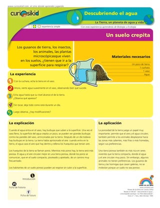 www.curiosikid.com el sitio donde aprendes jugando


                                                                              Descubriendo el agua
                                                                                          La Tierra, un planeta de agua y vida
                                  experiencia simple                      Con esta experiencia aprenderás de Biología y Ecología


                                                                                                   Un suelo crepita

         Los gusanos de tierra, los insectos,
                    los animales, las plantas
                    microscópicasque viven                                                               Materiales necesarios
           en los suelos, ¿tienen que ir a la
                 superficie para respirar?                                                                                         Un poco de tierra
                                                                                                                                         1 cuchara
                                                                                                                                             1 vaso
  La experiencia                                                                                                                              Agua


1     Con la cuchara, echa la tierra en el vaso.


2     Ahora, vierte agua suavemente en el vaso, observando bien qué sucede.


3    Echa agua hasta que su nivel alcance el de la tierra.
     ¿Observa qué aparece?

4     Sin tocar, deja todo como está durante un día.


5    Luego observa, ¿hay modificaciones?



 La explicación                                                                             La aplicación
 Cuando el agua entra en el vaso, hay burbujas que suben a la superficie. Una vez el        La porosidad de la tierra juega un papel muy
 vaso lleno, la superficie del agua crepita un poco; se pueden ver grandes burbujas         importante: permite que el aire y el agua circulen;
 contra las paredes del vaso, arrinconadas por la tierra. Después de un día todavía         también permite a los animales desplazarse hacia
 hay burbujas en la tierra. La tierra había aprisionado el aire: cuando entra en la         las zonas más calientes, más frías o más húmedas,
 tierra, el agua caza el aire que hay dentro y rellena los huequitos que tenían aire.       según sus preferencias.

 Los huequitos de la tierra se llaman poros. Mientras más poros hay, la tierra será más     Una tierra porosa también es más rica en seres
 porosa. El agua y el aire circulan mejor en una tierra porosa, donde los poros se          vivientes que la tierra compacta, donde el agua
 comunican, que en el suelo compacto, pisoteado y apretado, de un camino muy                y el aire circulan muy poco. Sin embargo, algunos
 frecuentado.                                                                               animales no tienen preferencias. Los gusanos de
                                                                                            tierra y las hormigas que cavan galerías, no se
 Los habitantes de un suelo poroso pueden así respirar sin subir a la superficie.           molestan porque un suelo no sea poroso.


                         i
               Introducción

     H
 Ficha de historia                                                                                                                            www.curiosikid.com
                                                                                                                            Museo de los Niños de Caracas (2002)

                     F                                                                                                Basado en MILSET: "Descubriendo el agua",
                                                                                                                 L'enciclopédie practique "Les Petit Debrouillards",
            Ficha de futuro                                                                                                 Tomo nº 1. Paris, Albin Michael, 1999.
 