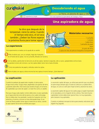 www.curiosikid.com el sitio donde aprendes jugando


                                                                              Descubriendo el agua
                                                                                         La Tierra, un planeta de agua y vida
                                   experiencia simple                      Con esta experiencia aprenderás de Ecología y Física


                                                                               Una aspiradora de agua

                   Se dice que después de la
         tempestad, viene la calma. Cuando
                                                                                                          Materiales necesarios
             el tiempo está seco, el sol seca
         también. ¿Deben las flores esperar                                                                                             1 cucharilla
       la próxima lluvia para tomar agua?                                                                                                 1 compás
                                                                                                                                       1 plato llano
                                                                                                                              1 pañuelito de papel
    La experiencia                                                                                                                            Agua
                                                                                                                                 Un poco de tierra
    Este experimento se realiza con la ayuda de un adulto                                3 cajitas de rollos de película fotográfica (transparente)


 1 en el fondo de las cajitas.un compás, haga dos huequitosla tierra.
    Pide al adulto que, con
                               Con la cucharilla, llénalas con


2    Con tus dedos, aprieta bien la tierra de una de las cajitas. Aprieta la segunda, sólo un poco, golpeándola contra el piso.
     No aprietes la tierra de la tercera. Las tres cajitas deben tener tierra hasta el borde.

3 Corta tres pedacitos de papel y colócalos sobre las cajitas.
4 Llena el plato con agua y coloca encima las tres cajitas al mismo tiempo. ¿Qué observas?

 La explicación                                                             La aplicación
 Cuando los pedazos de papel están mojados, la tierra aspira                La ascensión capilar del agua, se utiliza para permitir que una planta
 el agua hacia arriba. El agua trepa, pegándose a los granos de tierra      en pote tenga siempre agua. El pote se coloca en un platito lleno
 y pasando sobre ellos. Esta fuerza que arrastra el agua, es la fuerza      de agua, la cual va a subir para mojar la tierra y alcanzar las raíces.
 de capilaridad, que viene de capilar: un tubo fino como un cabello.
                                                                            La ascensión capilar del agua en los suelos juega un papel importante
 Para que el agua suba rápido, la tierra debe estar un poco apretada;       en la naturaleza y en la irrigación de los cultivos. Para tener buena
 así, el agua está más cerca de los granos a los cuales se les pega.        capilaridad, la tierra debe tener granos finos; no muy espaciados,
 Pero no debe estar muy apretada: cuando los huequitos son muy              pero tampoco muy apretados.
 estrechos, el camino a recorrer se hace demasiado largo. Es así
 como las flores pueden tomar agua a través de sus raíces, cuando           Cuando un jardinero remueve la tierra para airearla, evita tener que
 la capa superior de la tierra contiene poca agua.                          regarla muy seguido.



                          i
                Introducción

       H
 Ficha de historia                                                                                                                              www.curiosikid.com
                                                                                                                              Museo de los Niños de Caracas (2002)

                     F                                                                                                  Basado en MILSET: "Descubriendo el agua",
                                                                                                                   L'enciclopédie practique "Les Petit Debrouillards",
              Ficha de futuro                                                                                                 Tomo nº 1. Paris, Albin Michael, 1999.
 