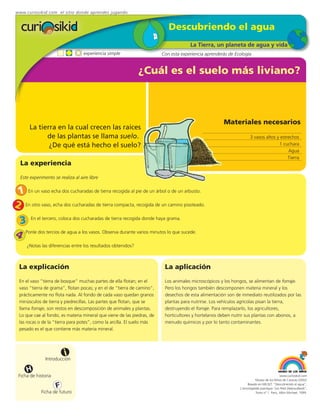 www.curiosikid.com el sitio donde aprendes jugando


                                                                            Descubriendo el agua
                                                                                      La Tierra, un planeta de agua y vida
                                   experiencia simple                    Con esta experiencia aprenderás de Ecología


                                                              ¿Cuál es el suelo más liviano?



                                                                                                      Materiales necesarios
       La tierra en la cual crecen las raíces
             de las plantas se llama suelo.                                                                           3 vasos altos y estrechos
              ¿De qué está hecho el suelo?                                                                                           1 cuchara
                                                                                                                                          Agua
                                                                                                                                          Tierra
  La experiencia
  Este experimento se realiza al aire libre


 1 En un vaso echa dos cucharadas de tierra recogida al pie de un árbol o de un arbusto.
2 En otro vaso, echa dos cucharadas de tierra compacta, recogida de un camino pisoteado.
 3 En el tercero, coloca dos cucharadas de tierra recogida donde haya grama.
4 Ponle dos tercios de agua a los vasos. Observa durante varios minutos lo que sucede.
     ¿Notas las diferencias entre los resultados obtenidos?



  La explicación                                                          La aplicación
  En el vaso ”tierra de bosque” muchas partes de ella flotan; en el       Los animales microscópicos y los hongos, se alimentan de forraje.
  vaso “tierra de grama”, flotan pocas; y en el de “tierra de camino”,    Pero los hongos también descomponen materia mineral y los
  prácticamente no flota nada. Al fondo de cada vaso quedan granos        desechos de esta alimentación son de inmediato reutilizados por las
  minúsculos de tierra y piedrecillas. Las partes que flotan, que se      plantas para nutrirse. Los vehículos agrícolas pisan la tierra,
  llama forraje, son restos en descomposición de animales y plantas.      destruyendo el forraje. Para remplazarlo, los agricultores,
  Lo que cae al fondo, es materia mineral que viene de las piedras, de    horticultores y hortelanos deben nutrir sus plantas con abonos, a
  las rocas o de la “tierra para potes”, como la arcilla. El suelo más    menudo químicos y por lo tanto contaminantes.
  pesado es el que contiene más materia mineral.




                         i
               Introducción

     H
 Ficha de historia                                                                                                                          www.curiosikid.com
                                                                                                                          Museo de los Niños de Caracas (2002)

                     F                                                                                              Basado en MILSET: "Descubriendo el agua",
                                                                                                               L'enciclopédie practique "Les Petit Debrouillards",
             Ficha de futuro                                                                                              Tomo nº 1. Paris, Albin Michael, 1999.
 