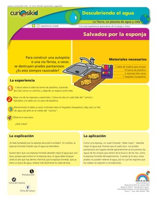 www.curiosikid.com el sitio donde aprendes jugando


                                                                            Descubriendo el agua
                                                                                       La Tierra, un planeta de agua y vida
                                 experiencia simple                     Con esta experiencia aprenderás de Ecología y Física


                                                                             Salvados por la esponja



              Para construir una autopista
                                                                                                       Materiales necesarios
                  o una vía férrea, a veces
      se destruyen prados pantanosos.                                                                        1 tabla de madera para amasar
       ¿Es esto siempre razonable?                                                                                    10 barras de plastilina
                                                                                                                       2 esponjas bien secas
                                                                                                                     1 fregadero (lavaplatos)
  La experiencia

 1     Coloca sobre la tabla las barras de plastilina, haciendo
      dos filas (como un camino), y dejando un espacio entre ellas.


2    Moja una de las esponjas y exprímelas. Coloca las dos en cada lado del “camino”,
     fijándolas a la tabla con un poco de plastilina.

      Manteniendo la tabla un poco inclinada sobre el fregadero (lavaplatos), deja caer un hilo
 3 de agua del grifo en el medio del “camino”.
4 Observa lo que pasa.
       ¿Qué notas?




 La explicación                                                              La aplicación
 ¡El lado bordeado por la esponja seca está inundado!. En cambio, la         Como una esponja, un suelo húmedo "bebe mejor", absorbe
 esponja húmeda impidió que el agua se extendiera.                           mejor el agua que chorrea que el suelo seco. Los prados
                                                                             pantanosos son lugares donde generalmente se encuentran las
 Quiere decir que una esponja húmeda absorbe mejor el agua que una           aguas de los arroyos que vienen de la lluvia o de los ríos, como
 seca, porque para entrar en la esponja seca, el agua debe empujar           la esponja húmeda del experimento. Cuando se le seca, estos
 antes el aire que hay dentro mientras que la esponja húmeda, que ya         prados no pueden retener el agua, por lo cual las regiones que
 tiene un poco de agua, retiene más fácilmente la caída de ésta.             los rodean se exponen a inundaciones.



                         i
               Introducción

     H
 Ficha de historia                                                                                                                          www.curiosikid.com
                                                                                                                          Museo de los Niños de Caracas (2002)

                     F                                                                                              Basado en MILSET: "Descubriendo el agua",
                                                                                                               L'enciclopédie practique "Les Petit Debrouillards",
            Ficha de futuro                                                                                               Tomo nº 1. Paris, Albin Michael, 1999.
 