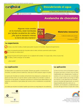 www.curiosikid.com el sitio donde aprendes jugando


                                                                            Descubriendo el agua
                                                                                       La Tierra, un planeta de agua y vida
                                 experiencia simple                      Con esta experiencia aprenderás de Ecología y Física


                                                                              Avalancha de chocolate


                    Algunas rutas cavadas
         en la montaña, están bordeadas
                                                                                                        Materiales necesarios
        por taludes recubiertos de mallas.
            ¿Por qué es necesario retener                                                                      1 tabla de madera para amasar
                la tierra de esta manera?                                                                                             1 plato
                                                                                                                           Chocolate en polvo


  La experiencia

  1    Limpia y seca bien la tabla y el plato (para poder recuperar el chocolate, después del experimento).

      Coloca una pequeña pirámide de chocolate sobre la tabla. Inclínala suavemente sobre el plato.
 2     ¿El chocolate se sostiene bien?

      Empuja los granos de la parte superior con un golpecito de los dedos. Si no pasa nada, inclina un poco más
  3    la tabla y vuelve a empujar con los dedos.

          ¿Qué sucede?



 La explicación                                                                                 La aplicación
 Se desencadena una avalancha de chocolate. Siempre que quede un montoncito de                  La tierra funciona como el chocolate en polvo.
 chocolate, se pueden provocar avalanchas, hasta que el último poquito caiga en el plato.       Los granos que tiene, se frotan unos con otros,
                                                                                                impidiéndoles caer o desplomarse. Cuando se
 Los granos de chocolate son atraídos verticalmente hacia abajo por su propio peso. Los         canaliza un río, se cava una vía, o se construye
 granos se frotan entre sí, lo que los retiene cuando la tabla se ha inclinado. Cuando la       una casa, puede suceder que se haga un talud
 inclinación es más grande, un pequeño movimiento es suficiente para desencadenar una           en el terreno. Si ese talud está muy inclinado,
 avalancha, arrastrando un gran pedazo del montón como si rompiéramos una pirámide              como el chocolate del experimento, se corre el
 sólida.                                                                                        riesgo de perder parte de su tierra con un
                                                                                                ventarrón, una inundación o, simplemente, por
 Las mallas que recubren los taludes impiden que la tierra se venga abajo en una avalancha.     la acción del agua de lluvia o el peso de la nieve.



                         i
               Introducción

      H
 Ficha de historia                                                                                                                            www.curiosikid.com
                                                                                                                            Museo de los Niños de Caracas (2002)

                     F                                                                                                Basado en MILSET: "Descubriendo el agua",
                                                                                                                 L'enciclopédie practique "Les Petit Debrouillards",
             Ficha de futuro                                                                                                Tomo nº 1. Paris, Albin Michael, 1999.
 