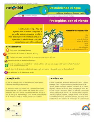 www.curiosikid.com el sitio donde aprendes jugando


                                                                                 Descubriendo el agua
                                                                                             La Tierra, un planeta de agua y vida
                                     experiencia compleja                     Con esta experiencia aprenderás de Ecología


                                                                                 Protegidos por el viento

                   En el curso del siglo XX, los
             agricultores se vieron obligados a                                                              Materiales necesarios
           agrandar sus campos para producir                                                                                                  Hilo
        más, destruyendo numerosos arbustos                                                                                                 Papel
           y grandes extensiones de bosques.                                                                                 2 barras de plastilina
                                                                                                                             1 secador de cabello
               ¿Los efectos son sólo positivos?
                                                                                                                                           Harina
                                                                                                                                           1 tijera
     La experiencia                                                                                                             1 caja de zapatos
                                                                                                       6 u 8 ramas de árboles espinosos de 10 cm
     1      Corta varias tiras de papel alargado


2     Coloca tres tiras de hilo entre los dos lados de la caja.


     3      Cuelga tiras de papel sobre los hilos, de manera que caigan dentro de la caja.


4       Planta las ramas en las dos barras de plastilina.

        Enciende el secador en la velocidad lenta y colócalo a 30 cm. de la caja vacía. Luego, instala la primera fila de “arbustos”
    5    a 10 cm. de la entrada de la caja.

     ¿Ves la diferencia de la reacción de las tiras de papel y de la harina, antes y después de poner las filas de arbustos?

6       Pon la segunda fila en la entrada de la caja.



    La explicación                                                               La aplicación
    Las tiras de papel y la harina no se mueven de la misma manera               Cuando hay arbustos, el viento es desviado hacia arriba. Un poco
    cuando hay arbustos y cuando no hay.                                         más lejos, vuelve a bajar, tumbando los cereales y los frutos de
                                                                                 algunos árboles, con ráfagas violentas. Los cultivos de los campos
    Sin arbustos, el viento hace volar las tiras y la harina. Gracias a los      pequeños rodeados de arbustos, están protegidos del viento. Así,
    primeros arbustos, las tiras que están en la entrada de la caja son          durante el otoño y el invierno, la tierra no se levanta. Las líneas de
    protegidas. ¡Y la harina también vuela menos! Pero más atrás en la           arbustos son lugares de amparo y de vida de numerosas especies
    caja, las tiras siguen moviéndose y la harina volando. Con la segunda        animales y vegetales. Además, sus hojas muertas sirven de abono
    fila de arbustos, el viento no molesta, a las tiras, ni a la harina.         natural a los campos. Los agricultores obtienen, por consiguiente,
                                                                                 más beneficios de la presencia de arbustos que de su desaparición.



                           i
                  Introducción

        H
 Ficha de historia                                                                                                                                 www.curiosikid.com
                                                                                                                                 Museo de los Niños de Caracas (2002)

                       F                                                                                                   Basado en MILSET: "Descubriendo el agua",
                                                                                                                      L'enciclopédie practique "Les Petit Debrouillards",
                Ficha de futuro                                                                                                  Tomo nº 1. Paris, Albin Michael, 1999.
 