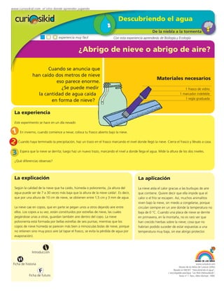 www.curiosikid.com el sitio donde aprendes jugando


                                                                             Descubriendo el agua
                                                                                                     De la niebla a la tormenta
                                  experiencia muy fácil                  Con esta experiencia aprenderás de Biología y Ecología


                                                ¿Abrigo de nieve o abrigo de aire?

                      Cuando se anuncia que
               han caído dos metros de nieve
                                                                                                        Materiales necesarios
                         eso parece enorme.
                           ¿Se puede medir                                                                                      1 frasco de vidrio
                 la cantidad de agua caída                                                                                   1 marcador indeleble
                                                                                                                                1 regla graduada
                       en forma de nieve?

  La experiencia

  Este experimento se hace en un día nevado


1 En invierno, cuando comience a nevar, coloca tu frasco abierto bajo la nieve.
2 Cuando haya terminado la precipitación, haz un trazo en el frasco marcando el nivel donde llegó la nieve. Cierra el frasco y llévalo a casa.
 3    Espera que la nieve se derrita; luego haz un nuevo trazo, marcando el nivel a donde llega el agua. Mide la altura de los dos niveles.

  ¿Qué diferencias observas?




  La explicación                                                                           La aplicación
  Según la calidad de la nieve que ha caído, húmeda o polvorienta, ¡la altura del          La nieve aísla el calor gracias a las burbujas de aire
  agua puede ser de 7 a 30 veces más baja que la altura de la nieve caída!. Es decir,      que contiene. Quiere decir que ella impide que el
  que por una altura de 10 cm de nieve, se obtienen entre 1,5 cm y 3 mm de agua.           calor o el frío se escapen. Así, muchos animalitos
                                                                                           viven bajo la nieve, sin miedo a congelarse, porque
  La nieve cae en copos, que en parte se pegan unos a otros dejando aire entre             circulan siempre en un aire donde la temperatura no
  ellos. Los copos a su vez, están constituidos por estrellas de nieve, las cuales         baja de 0 °C. Cuando una placa de nieve se derrite
  pegándose unas a otras, guardan también aire dentro del copo. La nieve                   en primavera, en la montaña, no es raro ver que
  polvorienta está formada por bellas estrellas de seis puntas; mientras que los           han crecido hierbas sobre la nieve; cosa que no
  copos de nieve húmeda se parecen más bien a minúsculas bolas de nieve, porque            habrían podido suceder de estar expuestas a una
  no retienen sino muy poco aire (al tapar el frasco, se evita la pérdida de agua por      temperatura muy baja, sin ese abrigo protector.
  evaporación).


                         i
               Introducción

     H
 Ficha de historia                                                                                                                            www.curiosikid.com
                                                                                                                            Museo de los Niños de Caracas (2002)

                     F                                                                                                Basado en MILSET: "Descubriendo el agua",
                                                                                                                 L'enciclopédie practique "Les Petit Debrouillards",
             Ficha de futuro                                                                                                Tomo nº 1. Paris, Albin Michael, 1999.
 