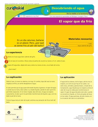 www.curiosikid.com el sitio donde aprendes jugando


                                                                              Descubriendo el agua
                                                                                                         De la niebla a la tormenta
                                  experiencia muy fácil                   Con esta experiencia aprenderás de Biología, Ecología y Física


                                                                                          El vapor que da frío




                                                                                                            Materiales necesarios
                  En un día caluroso, bañarse
                  es un placer. Pero, ¿por qué                                                                                                1 vaso
               se siente frío al salir del baño?                                                                              Agua caliente del grifo



  La experiencia

1 Vierte en el vaso agua bien caliente del grifo.
2 Pon el vaso en la sombra. Ahora coloca la palma de una de tus manos a 5 cm. sobre el vaso.
    Espera 30 segundos; aléjate del vaso y estira tus manos al aire, una al lado de la otra.
3
     ¿Qué notas?




  La explicación                                                                               La aplicación
  Sobre el vaso, la mano se calienta y se moja. En cambio, lejos del vaso la mano              El agua de los océanos, de los lagos y de los ríos se
  mojada se enfría y se siente desaparecer el agua.                                            evapora, así como la que hay en los suelos. Los
                                                                                               seres vivos, animales y plantas botan, a través de la
  El calor permite que el agua pase del estado líquido al gaseoso: el vapor de agua.           transpiración, agua líquida que se evapora y toma el
  Cuando toca la mano, éste vuelve a su estado líquido y pierde el calor que le ha             calor de lo que la rodea para transformarse en
  permitido evaporarse. En la mano mojada, lejos del vaso, el agua se evapora                  vapor. El vapor de agua devuelve este calor, cuando
  nuevamente; el calor que le ha permitido transformarse de líquido a gas, se lo ha            se convierte en líquido, en forma de gotas de lluvia
  dado la piel de la mano.                                                                     en las nubes. El agua participa, de esta manera, en
                                                                                               la circulación del calor en la atmósfera.
  Como el agua toma el calor de la piel, sentimos esa sensación de frío al salir del
  baño.


                         i
               Introducción

     H
 Ficha de historia                                                                                                                               www.curiosikid.com
                                                                                                                               Museo de los Niños de Caracas (2002)

                     F                                                                                                   Basado en MILSET: "Descubriendo el agua",
                                                                                                                    L'enciclopédie practique "Les Petit Debrouillards",
            Ficha de futuro                                                                                                    Tomo nº 1. Paris, Albin Michael, 1999.
 