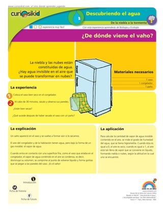www.curiosikid.com el sitio donde aprendes jugando


                                                                            Descubriendo el agua
                                                                                                   De la niebla a la tormenta
                                 experiencia muy fácil                  Con esta experiencia aprenderás de Biología y Ecología


                                                                        ¿De dónde viene el vaho?



                 La niebla y las nubes están
                      constituidas de agua.
          ¿Hay agua invisible en el aire que                                                           Materiales necesarios
           se puede transformar en nubes?
                                                                                                                                              1 vaso
                                                                                                                                        1 congelador
                                                                                                                                             1 paño
  La experiencia

1 Coloca el vaso bien seco en el congelador.
2 Al cabo de 30 minutos, sácalo y observa sus paredes.
    ¿Están bien secas?

    ¿Qué sucede después de haber secado el vaso con un paño?




  La explicación                                                                         La aplicación
  Un vaho apareció en el vaso y se vuelve a formar aún si lo secamos.                    Para calcular la cantidad de vapor de agua invisible
                                                                                         contenido en el aire, se mide el grado de humedad
  El aire del congelador y de la habitación tienen agua, pero bajo la forma de un        del agua, que se llama higrometría. Cuando ésta es
  gas invisible: el vapor de agua.                                                       igual a 0, el aire es seco; cuando es igual a 1, el aire
                                                                                         está tan lleno de vapor que se convierte en líquido,
  Cuando entra en contacto con una superficie fría, como el vaso que estaba en el        formando niebla o nubes, según la altitud en la cual
  congelador, el vapor de agua contenido en el aire se condensa, es decir,               uno se encuentre.
  disminuye su volumen; se comprime al punto de volverse líquido y forma gotitas
  que se pegan a las paredes del vaso. ¡Es el vaho!




                         i
               Introducción

     H
 Ficha de historia                                                                                                                           www.curiosikid.com
                                                                                                                           Museo de los Niños de Caracas (2002)

                     F                                                                                               Basado en MILSET: "Descubriendo el agua",
                                                                                                                L'enciclopédie practique "Les Petit Debrouillards",
            Ficha de futuro                                                                                                Tomo nº 1. Paris, Albin Michael, 1999.
 